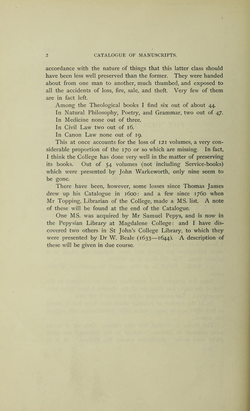 accordance with the nature of things that this latter class should have been less well preserved than the former. They were handed about from one man to another, much thumbed, and exposed to all the accidents of loss, fire, sale, and theft. Very few of them are in fact left. Among the Theological books I find six out of about 44. In Natural Philosophy, Poetry, and Grammar, two out of 47. In Medicine none out of three. In Civil Law two out of 16. In Canon Law none out of 19. This at once accounts for the loss of 121 volumes, a very con- siderable proportion of the 170 or so which are missing. In fact, I think the College has done very well in the matter of preserving its books. Out of 54 volumes (not including Service-books) which were presented by John Warkeworth, only nine seem to be gone. There have been, however, some losses since Thomas James drew up his Catalogue in 1600; and a few since 1760 when Mr Topping, Librarian of the College, made a MS. list. A note of these will be found at the end of the Catalogue. One MS. was acquired by Mr Samuel Pepys, and is now in the Pepysian Library at Magdalene College: and I have dis- covered two others in St John’s College Library, to which they were presented by Dr W. Beale (1633—1644). A description of these will be given in due course.