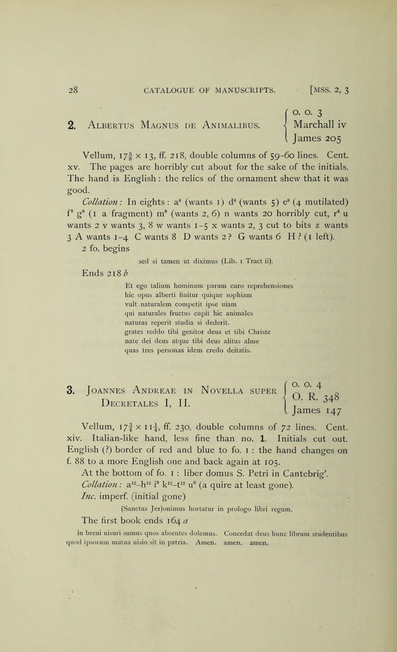 2. Albertus Magnus de Animalibus. O. o. 3 Marchall iv James 205 Vellum, 17I X 13, fif. 218, double columns of 59-60 lines. Cent. XV. The pages are horribly cut about for the sake of the initials. The hand is English : the relics of the ornament shew that it was good. Collation: In eights : a® (wants i) d® (wants 5) e® (4 mutilated) f® g® (i a fragment) m® (wants 2, 6) n wants 20 horribly cut, r^ u wants 2 V wants 3, 8 w wants 1-5 x wants 2, 3 cut to bits z wants 3 A wants 1-4 C wants 8 D wants 2 ? G wants 6 H .^i left). 2 fo. begins sed si tamen ut diximus (Lib. i Tract ii). Ends 2\%b Et ego talium hominiim parum euro reprehensiones hie opus alberti finitur quique sophiam vult naturalem competit ipse uiam qui naturales fructus cupit hie animales naturas reperit studia si dederit. grates reddo tibi genitor deus et tibi Christe nate dei deus atque tibi deus alitus alme quas tres personas idem credo deitatis. 3. Joannes Andreae in Novella super Decretales I, II. Vellum, lyf X iij, ff. 230, double columns of 72 lines. Cent, xiv. Italian-like hand, less fine than no. 1. Initials cut out. English {?) border of red and blue to fo. i : the hand changes on f. 88 to a more English one and back again at 105. At the bottom of fo. i : liber domus S. Petri in Cantebrie’. Collation: a*^-h'‘^ i® k*'^-t'’-^ u® (a quire at least gone). Inc. imperf. (initial gone) (Sanctus Jer)onimus hortatur in prologo libri regum. The first book ends 164 <?: in breui uisuri sumus quos absentes dolemus. Concedat deus hunc librum studentibus quod ipsoruin mutua uisio sit in patria. Amen. amen. amen.