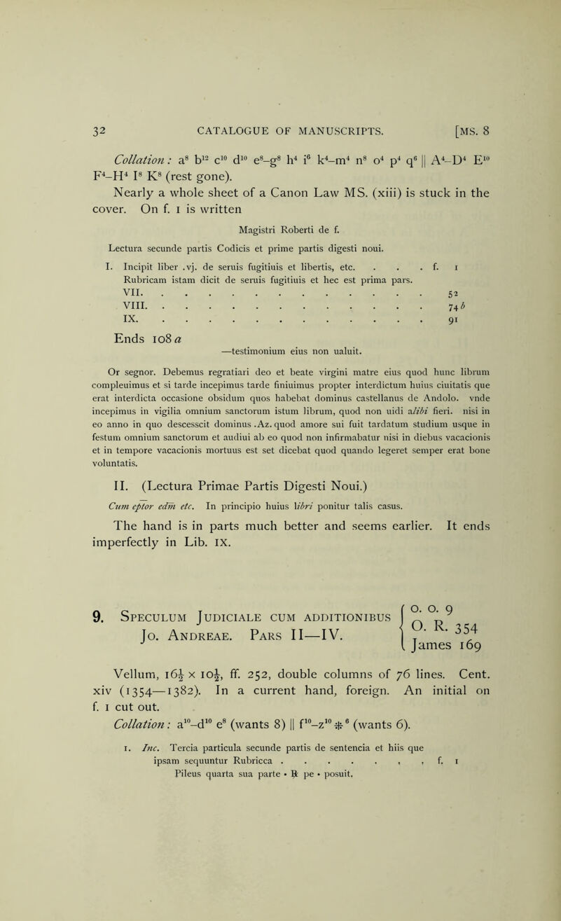 Collation: a® d'® e®-g® Id i® k^-m^ n® o'* p* q® || A'‘-D'‘ E‘ I® K® (rest gone). Nearly a whole sheet of a Canon Law MS. (xiii) is stuck in the cover. On f. i is written Magistri Robert! de f. Lectura secunde partis Codicis et prime partis digest! noui. I. Incipit liber .vj. de seruis fugitiuis et libertis, etc. . . . f. i Rubricam istam dicit de seruis fugitiuis et hec est prima pars. VII 52 VIII 74 3 IX 91 Ends 108« —testimonium eius non ualuit. Or segnor. Debemus regratiari deo et beate virgin! matre eius quod hunc librum compleuimus et si tarde incepimus tarde finiuimus propter interdictum huius ciuitatis que erat interdicta occasione obsidum quos habebat dominus castellanus de Andolo. vnde incepimus in vigilia omnium sanctorum istum librum, quod non uidi Hilibi fieri, nisi in eo anno in quo descesscit dominus .Az. quod amore sui fuit tardatum studium u.sque in festum omnium sanctorum et audiui ab eo quod non infirmabatur nisi in diebus vacacionis et in tempore vacacionis mortuus est set dicebat quod quando legeret semper erat bone voluntatis. II. (Lectura Primae Partis Digest! Noui.) Cum eptor edni etc. In principio huius \ibri ponitur tails casus. The hand is in parts much better and seems earlier. It ends imperfectly in Lib. IX. 9. Speculum Judiciale cum additionibus Jo. Andreae. Pars II—IV. Vellum, i6\ x lol-, ff. 252, double columns of 76 lines. Cent, xiv (1354—1382). In a current hand, foreign. An initial on f i cut out. Collation: a*“-d*® e® (wants 8) || f'®-z'“itj-® (wants 6). I. hic. Tercia particula secunde partis de sentencia et hiis que ipsam sequuntur Rubricca . . . . . , , f. i Pileus quarta sua parte • R pe • posuit. O. o. 9 O. R. 354 James 169