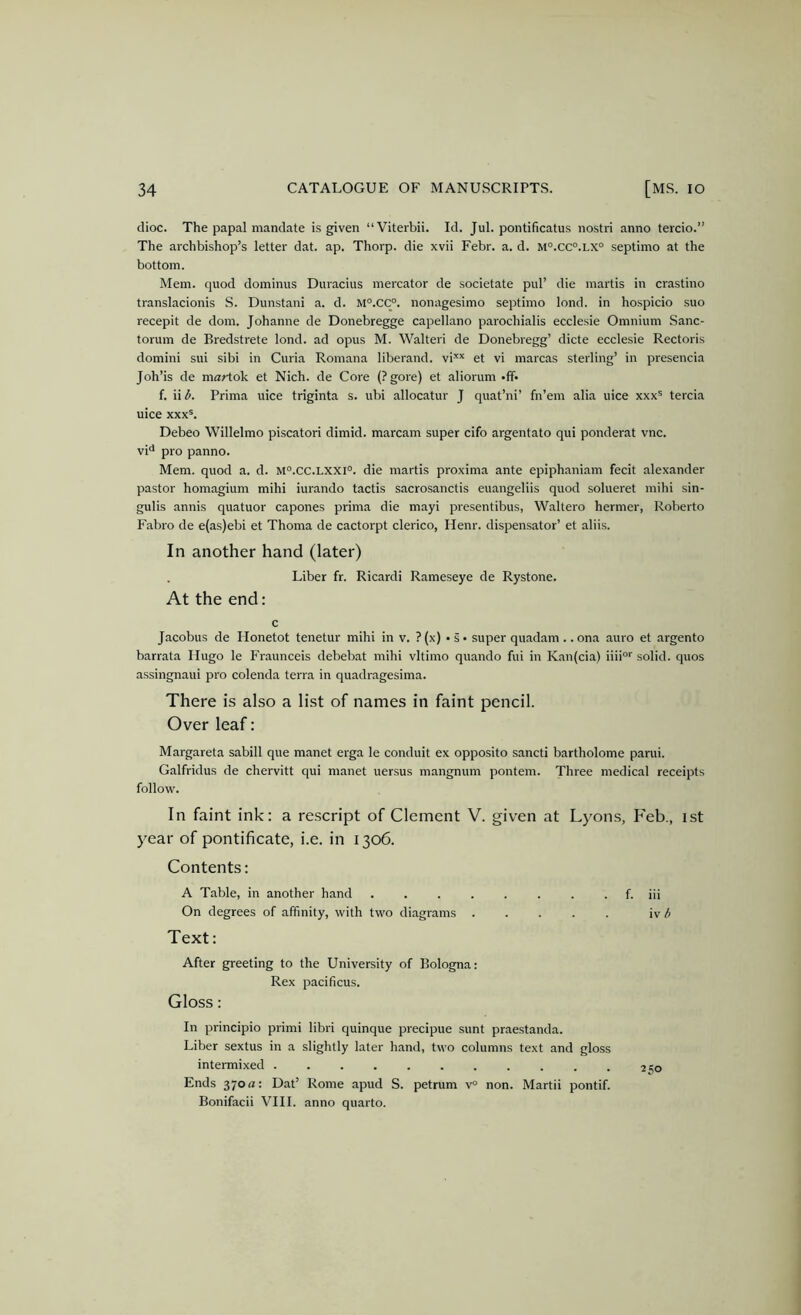 dioc. The papal mandate is given “Viterbii. Id. Jul. pontificatus nostri anno tercio.” The archbishop’s letter dat. ap. Thorp, die xvii Febr. a. d. m°.cc°.lx° septimo at the bottom. Mem. quod dominus Duracius mercator de societate pul’ die martis in crastino translacionis S. Dunstani a. d. M°.CC°. nonagesimo septimo lond. in hospicio suo recepit de dom. Johanne de Donebregge capellano parochialis ecclesie Omnium .Sanc- torum de Bredstrete lond. ad opus M. Walter! de Donebregg’ dicte ecclesie Rectoris domini sui sibi in Curia Romana liberand. vi** et vi marcas sterling’ in presencia Joh’is de martok et Nich. de Core (?gore) et aliorum -ff- f. ii b. Prima nice triginta s. ubi allocatur J quat’ni’ fn’em alia uice xxx® tercia uice xxxb Debeo Willelmo piscatori dimid. marcam super cifo argentato qui ponderat vnc. vi** pro panno. Mem. quod a. d. m°.CC.lxxi°. die martis proxima ante epiphaniam fecit alexander pastor homagium mihi iurando tactis sacrosanctis euangeliis quod solueret mihi sin- gulis annis quatuor capones prima die mayi presentibus, Waltero hermer, Roberto Fabro de e(as)ebi et Thoma de cactorpt clerico, Henr. dispensator’ et aliis. In another hand (later) Liber fr. Ricardi Rameseye de Rystone. At the end: c Jacobus de Ilonetot tenetur mihi in v, ? (x) • s • super quadam .. ona auro et argento barrata Hugo le Fraunceis debebat mihi vltimo quando fui in Kan(cia) iiii'”' solid, quos assingnaui pro colenda terra in quadragesima. There is also a list of names in faint pencil. Over leaf: Margareta sabill que manet erga le conduit ex opposite sancti bartholome parui. Galfridus de chervitt qui manet uersus mangnum pontem. Three medical receipts follow. In faint ink: a re.script of Clement V. given at Lyons, Feb., ist j^ear of pontificate, i.e. in 1306. Contents: A Table, in another hand f. iii On degrees of affinity, with two diagrams iv ^ Text: After greeting to the University of Bologna: Rex pacificus. Gloss: In principio primi libri quinque precipue sunt praestanda. Liber sextus in a slightly later hand, two columns text and gloss intermixed so Ends 370 a: Dat’ Rome apud S. petrum v° non. Martii pontif. Bonifacii VIII. anno quarto.