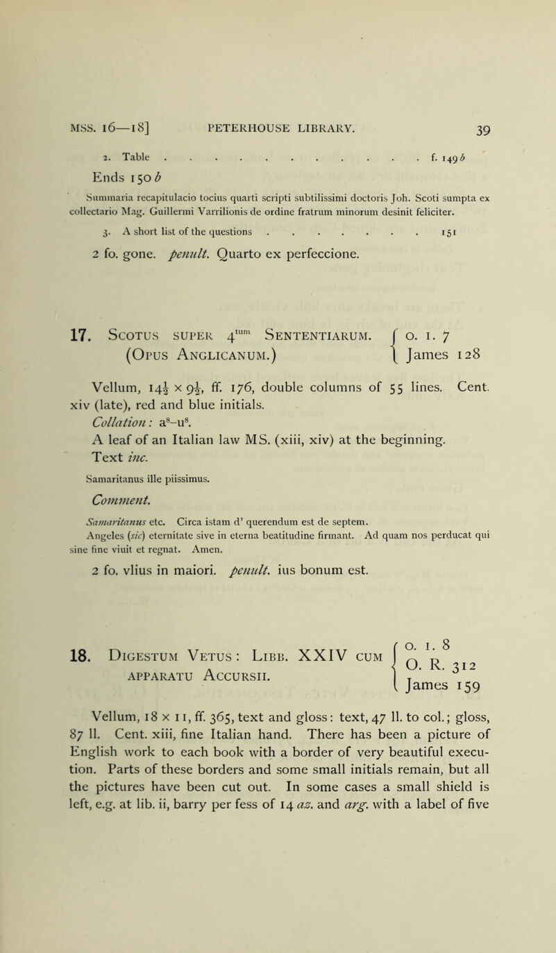 2. Table f. 1495 Ends 150^^ Summaria recapitulacio tocius quart! scripti subtilissimi doctoris Job. Scot! sumpta ex collectario Mag. Guillenni Varrilionis de ordine fratrum minorum desinit feliciter. 3. A short list of the questions . 151 2 fo. gone, penult. Quarto ex perfeccione. 17. ScOTUS SUPER 4“*' Sententiarum. f O. I. 7 (O PUS Anglicanum.) \ James 128 Vellum, 14^ X 9^, ff. 176, double columns of 55 lines. Cent, xiv (late), red and blue initials. Collation: a®-u®. A leaf of an Italian law MS. (xiii, xiv) at the beginning. Text inc. Samaritanus ille piissimus. Comment. Samaritanus etc. Circa istam d’ querendum est de septem. Angeles (sic) eternitate sive in eterna beatitudine firmant. Ad quam nos perducat qui sine fine viuit et regnat. Amen. 2 fo. vlius in maiori. penult, ius bonum est. 18. Digestum Vetus: Libb. XXIV cum APPARATU AcCURSII. Vellum, 18 X 11, fif. 365, text and gloss: text, 47 11. to col.; gloss, 87 11. Cent, xiii, fine Italian hand. There has been a picture of English work to each book with a border of very beautiful execu- tion. Parts of these borders and some small initials remain, but all the pictures have been cut out. In some cases a small shield is left, e.g. at lib. ii, barry per fess of 14 az. and arg. with a label of five