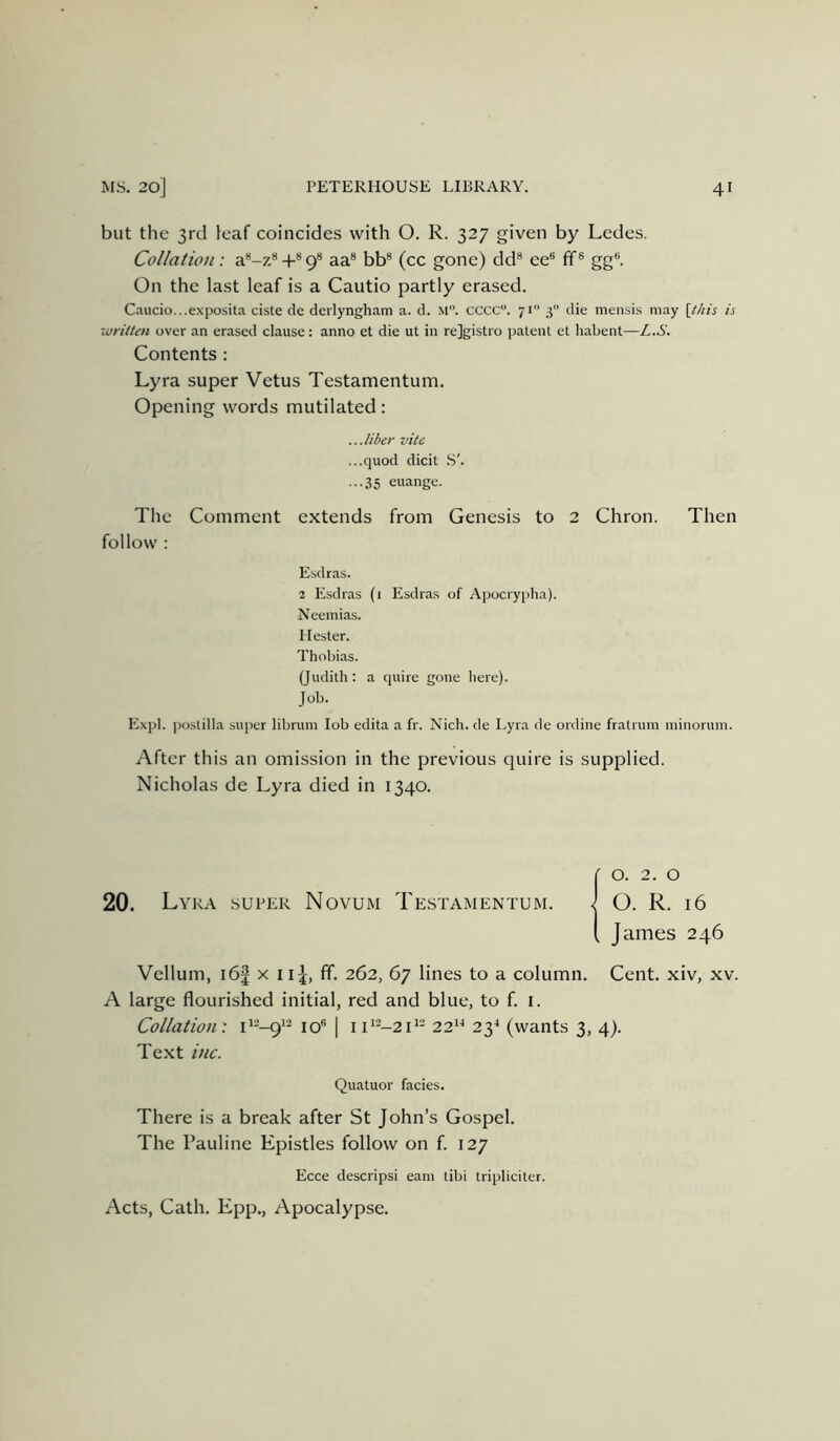 but the 3rd leaf coincides with O. R. 327 given by Ledes. Collation: a*-z*+®9® aa* bb® (cc gone) dd® ee® ff® gg®. On the last leaf is a Cautio partly erased. C.'iucio...exposita ciste de deilyngham a. d. M. cccc. 71” 3 die mensis may \thh is written over an erased clause: anno et die ut in rejgistro patent et habent—L.S. Contents : Lyra super Vetus Testamentum. Opening words mutilated: ...liber vite ...quod dicit S'. ...35 euange. The Comment extends from Genesis to 2 Chron. Then follow : Esdras. 2 Esdras (1 Esdras of Apocrypha). Neemias. Hester. Thobias. (Judith : a quire gone here). Job. E.xpl. postilla super librum lob edita a fr. Nich. de Lyra de ordine fratrum minorum. After this an omission in the previous quire is supplied. Nicholas de Lyra died in 1340. 20. Lyra super Novum James 246 Vellum, i6j x 1262, 67 lines to a column. Cent, xiv, xv. A large flourished initial, red and blue, to f. i. Collation: C--9’- 10® 1 i C--21'- 22*^ 23^ (wants 3, 4). Text ittc. Quatuor facies. There is a break after St John’s Gospel. The Pauline Epistles follow on f. 127 Ecce descripsi earn tibi tripliciter. Acts, Cath. Epp., Apocalypse.