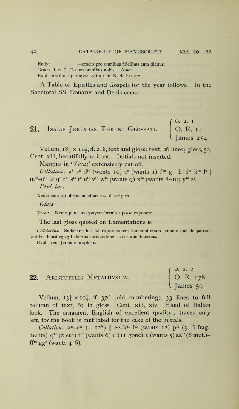 Ends: —oracio pro omnibus fidelibus cum dicitur. Gracia d. n. J. C. cum omnibus uobis. Amen. Expl. postilla super apoc. edita a fr. N. de lira etc. A Table of Epistles and Gospels for the year follows. In the Sanctoral SS. Donatus and Denis occur. r o. 2. I 21. I SAIAS Jeremias Threni Glossati. < O. R. 14 i James 254 Vellum, i8| X 11^, ff. 218, text and gloss: text, 26 lines; gloss, 52. Cent, xiii, beautifully written. Initials not inserted. Margins in ‘ TrcnV extensively cut off. Collation: a*-c® d* (wants 10) e® (wants i) f^” g*“ h® i‘® 1® | Pfjio_oio p6 qs J.10 gio ^-8 ^^o yio yyio (wants 9) x*® (wants 8-10) y“ Prol. inc. Nemo cum prophctas uersibus esse descriptos. Gloss Jeron. Nemo putet me ysayam breuiter posse exponere. The last gloss quoted on Lamentations is Gillebertus. Sufficiant hec ad exposicionem lamentationum ieremie que de patrum fontibus hausi ego gillebertus autissiodorensis ecclesie diaconus. Expl. treni Jeremie prophete. )0. 2. 2 O. R. 178 James 59 Vellum, 15J X 10J, ff. 376 (old numbering), 33 lines to full column of text, 65 in gloss. Cent, xiii, xiv. Hand of Italian look. The ornament English of excellent quality; traces only left, for the book is mutilated for the sake of the initials. Collation: a''-c*® (+ 12*) || e*^-k'^ (wants i2)-p'- (5, 6 frag- ments) q^^ (2 cut) U- (wants 6) u (i i gone) z (wants 5) aa'®(8 mut.)- gg® (wants 4-6).