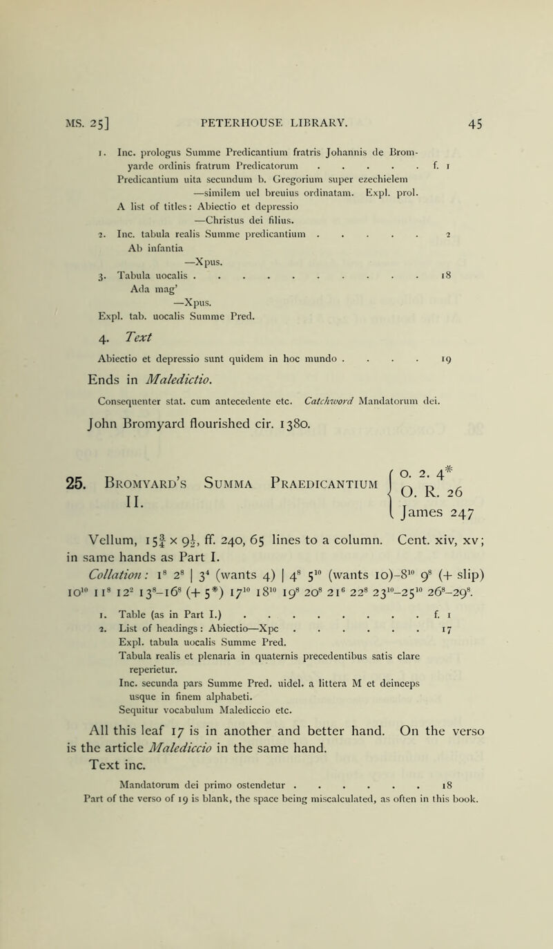 1. Inc. prologiis Summe Predicantium fratris Johannis de Brom- yarde ordinis fratrum Predicatorum f. i Predicantium uita .secundum b. Gregorium super ezechielem —similem uel breuius ordinatam. Expl. prol. A list of titles: Abiectio et depressio —Christus dei filius. 2. Inc. tabula realis .Summe predicantium ..... 2 Ab infantia —Xpus. 3. T.ibula uocalis 18 Ada mag’ —Xpus. Expl. tab. uocalis Summe Pred. 4. 7>.ar/ Abiectio et depressio sunt quidem in hoc mundo . . . . 19 Ends in Maledictio. Consequenter stat. cum antecedente etc. Catchword Mandatoruin dei. John Bromyard flourished cir. 1380. 25. Bromyard’s Summa Praedicantium ^ II O. R. .6 I, James 247 Vellum, 15I X 9J, ff. 240, 65 lines to a column. Cent, xiv, xv; in same hands as Part I. Collation: i® 2® | 3^ (wants 4) | 4® 5'® (wants io)-8*® 9® (+ slip) 10' II® 12^ i3®-i6® (+ 5*) I7‘ i8*“ 19® 20® 21® 22® 23^-25*® 26®-29®. 1. Table (as in Part I.) f. i 2. List of headings : Abiectio—Xpc 17 Expl. tabula uocalis Summe Pred. Tabula realis et plenaria in quaternis precedentibus satis dare reperietur. Inc. secunda pars Summe Pred. uidel. a littera M et deinceps usque in finem alphabeti. Sequitur vocabuluin Malediccio etc. All this leaf 17 is in another and better hand. On the verso is the article Malediccio in the same hand. Text inc. Mandatorum dei primo ostendetur 18 Part of the verso of 19 is blank, the space being miscalculated, as often in this book.