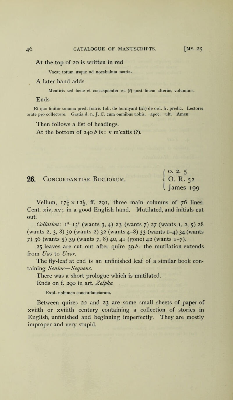 At the top of 20 is written in red Vacat totum usque ad uocabulum maria. A later hand adds Mentiris sed bene et consequenter est (?) post finem alterius voluminis. Ends Et quo finitur summa pred. fratris loh. de hormyard (sic) de ord. fr. predic. Lectores orate pro collectore. Gratia d. n. J. C. cum omnibus uobis. apoc. ult. Amen. Then follows a list of headings. At the bottom of 240 <5 is : v m’catis (?). 26. CONCORDANTIAE BiBLIORUM. James 199 Vellum, ly} X 12^, ff. 291, three main columns of 76 lines. Cent, xiv, xv ; in a good English hand. Mutilated, and initials cut out. Collation: 1^-15® (wants 3, 4) 23 (wants 7) 27 (wants i, 2, 5) 28 (wants 2, 3, 8) 30 (wants 2) 32 (wants 4-8) 33 (wants 1-4) 34 (wants 7) 36 (wants 5) 39 (wants 7, 8) 40, 41 (gone) 42 (wants 1-7). 25 leaves are cut out after quire 39^; the mutilation extends from Uas to Uxor. The fly-leaf at end is an unfinished leaf of a similar book con- taining Senior—Seqnens. There was a short prologue which is mutilated. Ends on f. 290 in art. Zelpha Expl. uolumen concordanciarum. Between quires 22 and 23 are some small sheets of paper of xviith or xviiith century containing a collection of stories in English, unfinished and beginning imperfectly. They are mostly improper and very stupid.