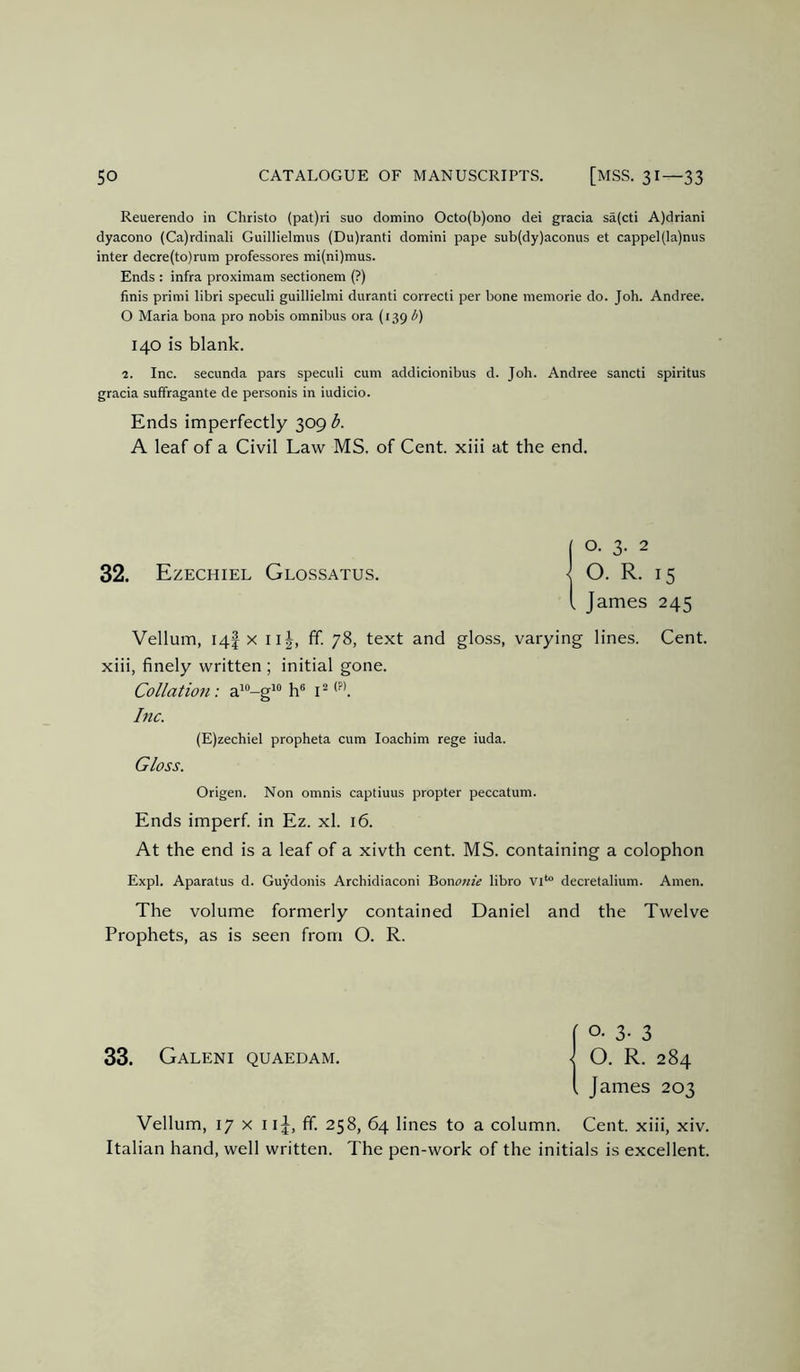 Reuerendo in Christo {pat)ri suo domino Octo(b)ono dei gracia sa(cti A)driani dyacono (Ca)rdinali Guillielmus (Du)ranti domini pape sub(dy)aconus et cappel(la)nus inter decre(to)rum professores mi(ni)mus. Ends : infra proximam sectionem (?) finis prinii libri speciili guillielmi duranti correcti per bone niemorie do. Job. Andree. O Maria bona pro nobis omnibus ora (139 i^) 140 is blank. 2. Inc. secunda pars speculi cum addicionibus d. Joh. Andree sancti spiritus gracia suffragante de personis in iudicio. Ends imperfectly 309 b. A leaf of a Civil Law MS. of Cent, xiii at the end. 32. Ezechiel Glossatus. James 245 Vellum, 14! X I G, ff. 78, text and gloss, varying lines. Cent, xiii, finely written ; initial gone. Collation: a”-g^ h® i ^ bic. (E)zechiel propheta cum loachim rege iuda. Gloss. Origen. Non omnis captiuus propter peccatum. Ends imperf. in Ez. xl. 16. At the end is a leaf of a xivth cent. MS. containing a colophon Expl. Aparatus d. Guydonis Archidiaconi 'Rononie libro decretalium. Amen. The volume formerly contained Daniel and the Twelve Prophets, as is seen from O. R. 33. Galeni quaedam. I. James 203 Vellum, 17 X iij, ff. 258, 64 lines to a column. Cent, xiii, xiv. Italian hand, well written. The pen-work of the initials is excellent.