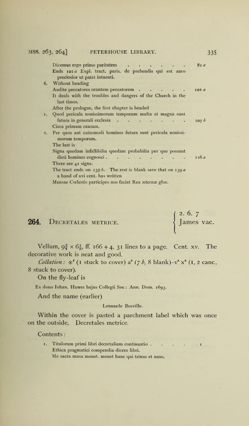 Dicemus ergo prime puritatem 81 Ends 102 a Expl. tract, paris. de prebendis qui est auro preciosior ut patet intuenti. 6. Without heading Audite peccatores orantem peccatorem 102 a It deals with the troubles and dangers of the Church in the last times. After the prologue, the first chapter is headed 1. Quod pericula nouissimorum temporum multa et magna sunt futura in generali ecclesia ....... 105 6 Circa primam causam. 2. Per quos aut cuiusmodi homines futura sunt pericula nouissi- morum temporum. The last is Signa quedam infallibilia quedam probabilia per que possunt dicti homines cognosci 126 a There are 41 signs. The tract ends on 135/^. The rest is blank save that on 139 a a hand of xvi cent, has written Mensae Coelestis participes nos faciat Rex oeternae glor. ( 2.6. 7 264. Decretales metrics. < James vac. Vellum, 9f x 61, fif. 166 •44, 31 lines to a page. Cent. xv. The decorative work is neat and good. Collation: ■'iC (i stuck to cover) a® (7 8 blank)-v® x® (i, 2 canc., 8 stuck to cover). On the fly-leaf is Ex dono lohan. Hawes hujus Collegii Soc: Ann. Dom. 1693. And the name (earlier) Lennarde Bosville. Within the cover is pasted a parchment label which was once on the outside, Decretales metrice. Contents : I. Titulorum primi libri decretalium continuatio .... i Ethica pragmatic! compendia dicere libri. Me sacra musa mouet. mouet hanc qui trinus et unus.