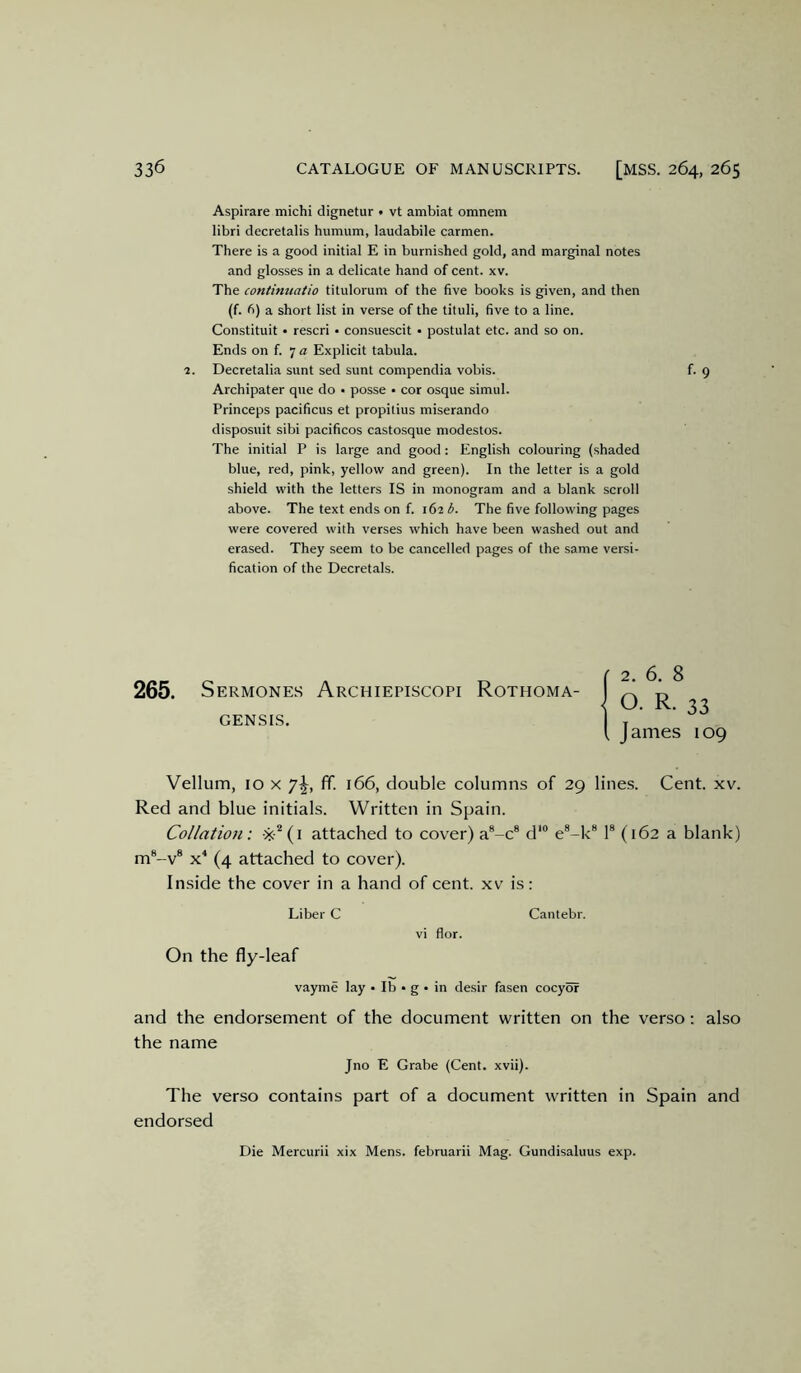 Aspirare michi dignetur • vt ambiat omnem libri decretalis humum, laudabile carmen. There is a good initial E in burnished gold, and marginal notes and glosses in a delicate hand of cent. xv. The continuatio titulorum of the five books is given, and then (f. fi) a short list in verse of the tituli, five to a line. Constituit • rescri • consuescit • postulat etc. and so on. Ends on f. 7 a Explicit tabula. 1. Decretalia sunt sed sunt compendia vobis. f. 9 Archipater que do • posse • cor osque simul. Princeps pacificus et propilius miserando disposuit sibi pacificos castosque modestos. The initial P is large and good : English colouring (shaded blue, red, pink, yellow and green). In the letter is a gold shield with the letters IS in monogram and a blank scroll above. The text ends on f. 162 b. The five following pages were covered with verses which have been washed out and erased. They seem to be cancelled pages of the same versi- fication of the Decretals. 265. Sermones Archiepiscopi Rothoma- GENSIS, Vellum, 10 X ’j\, ff. 166, double columns of 29 lines. Cent. xv. Red and blue initials. Written in Spain. Collation: ■x’'(i attached to cover) a®-c® d‘“ e®-k® 1® (162 a blank) m*-v® (4 attached to cover). Inside the cover in a hand of cent, xv is: Liber C Cantebr. vi flor. On the fly-leaf vayme lay • Ib • g • in desir fasen cocyof and the endorsement of the document written on the verso: also the name Jno E Grabe (Cent. xvii). The verso contains part of a document written in Spain and endorsed Die Mercurii xix Mens, februarii Mag. Gundisaluus exp. 2. b. 6 o. R. 33 James 109