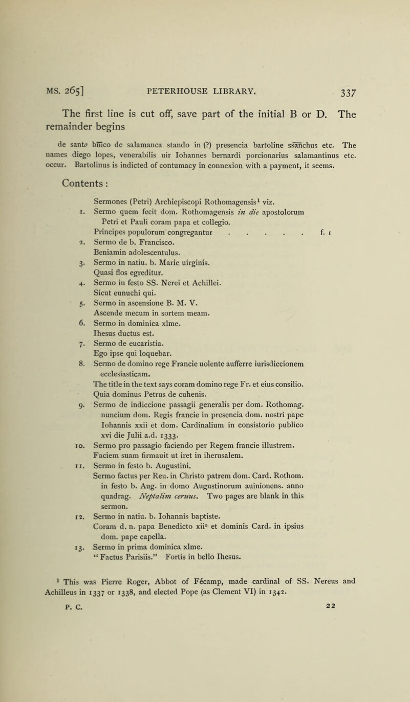 The first line is cut off, save part of the initial B or D. The remainder begins de santo bmco de Salamanca stando in (?) presencia bartoline ssanchus etc. The names diego lopes, venerabilis uir lohannes bernardi porcionarius salamantinus etc. occur. Bartolinus is indicted of contumacy in connexion with a payment, it seems. Contents: Sermones (Petri) Archiepiscopi Rothomagensis* viz. 1. Sermo quern fecit dom. Rothomagensis in die apostolorum Petri et Pauli coram papa et collegio. Principes populorum congregantur f. t 2. Sermo de b. Francisco. Beniamin adolescentulus. 3. Sermo in natiu. b. Marie uirginis. Quasi flos egreditur. 4. Sermo in festo SS. Nerei et Achillei. Sicut eunuchi qui. 5. Sermo in ascensione B. M. V. Ascende mecum in sortem meam. 6. Sermo in dominica xlme. Ihesus ductus est. 7. Sermo de eucaristia. Ego ipse qui loquebar. 8. Sermo de domino rege Francie uolente aufferre iurisdiccionem ecclesiasticam. The title in the text says coram domino rege Fr. et eius consilio. Quia dominus Petrus de cuhenis. 9. Sermo de indiccione passagii generalis per dom. Rothomag. nuncium dom. Regis francie in presencia dom. nostri pape lohannis xxii et dom. Cardinalium in consistorio publico xvi die Julii a.d. 1333. 10. Sermo pro passagio faciendo per Regem francie illustrem. Faciem suam firmauit ut iret in iherusalem. 11. Sermo in festo b. Augustini. Sermo factus per Reu. in Christo patrem dom. Card. Rothom. in festo b. Aug. in domo Augustinorum auinionens. anno quad rag. Neptalim ceruus. Two pages are blank in this sermon. 12. Sermo in natiu. b. lohannis baptiste. Coram d. n. papa Benedicto xii° et dominis Card, in ipsius dom. pape capella. 13. Sermo in prima dominica xlme. “ Factus Parisiis.” Fortis in bello Ihesus. 1 This was Pierre Roger, Abbot of F4camp, made cardinal of SS. Nereus and Achilleus in 1337 or 1338, and elected Pope (as Clement VI) in 1342. P. C. 22