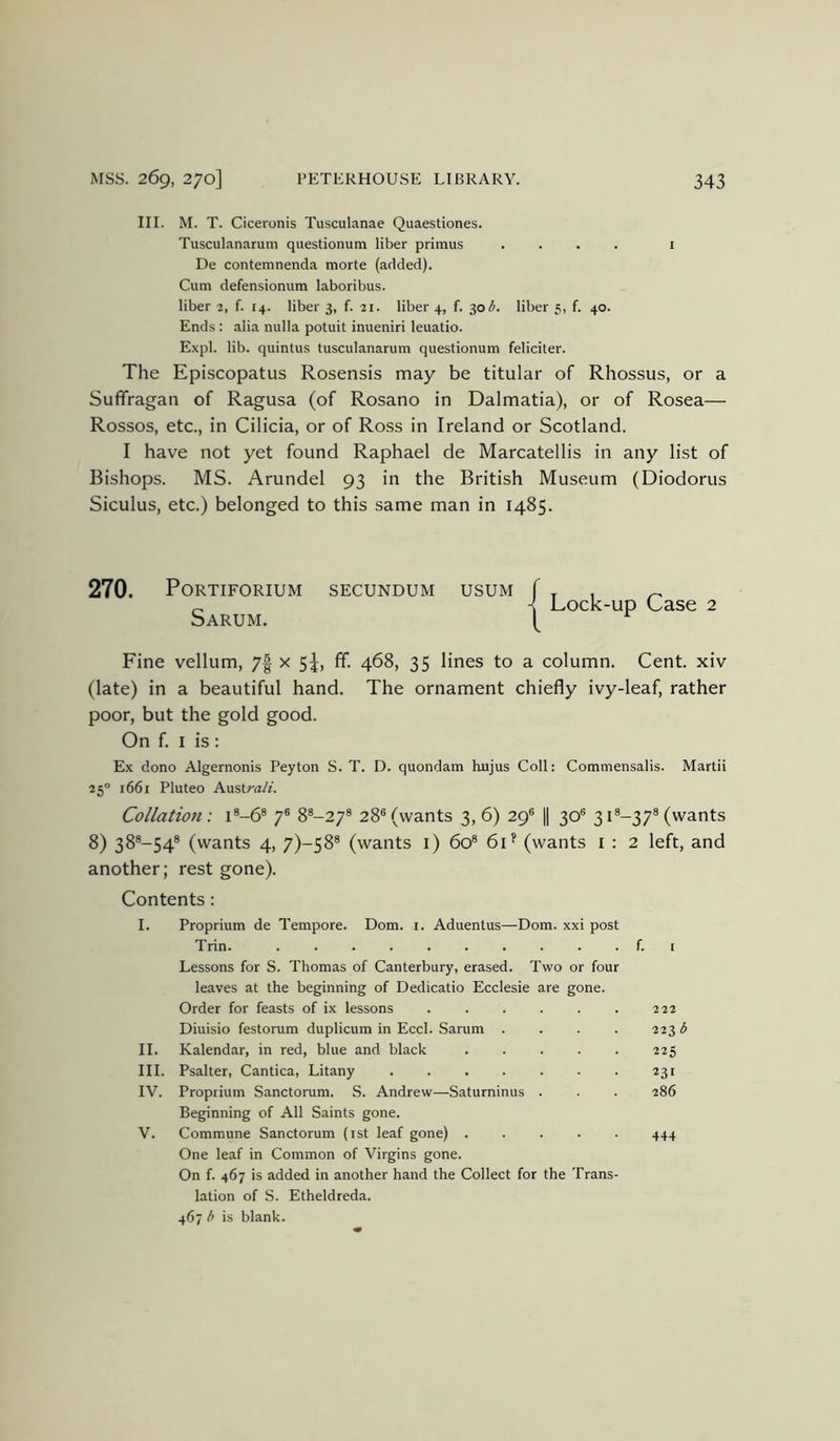 III. M. T. Ciceronis Tusculanae Quaestiones. Tusculanarum questionum liber primus .... i De contemnenda morte (added). Cum defensionum laboribus. liber 2, f. 14. liber 3, f. 21. liber 4, f. 30 (5. liber 5, f. 40. Ends : alia nulla potuit inueniri leuatio. Expl. lib. quintus tusculanarum questionum feliciter. The Episcopatus Rosensis may be titular of Rhossus, or a Suffragan of Ragusa (of Rosano in Dalmatia), or of Rosea— Rossos, etc., in Cilicia, or of Ross in Ireland or Scotland. I have not yet found Raphael de Marcatellis in any list of Bishops. MS. Arundel 93 in the British Museum (Diodorus Siculus, etc.) belonged to this same man in 1485. 270. PORTIFORIUM SECUNDUM USUM Sarum. Lock-up Case 2 Fine vellum, 7f x 5L ff- 468, 35 lines to a column. Cent, xiv (late) in a beautiful hand. The ornament chiefly ivy-leaf, rather poor, but the gold good. On f. I is : Ex done Algernonis Peyton S. T. D. quondam hujus Coll: Commensalis. Martii 25® 1661 Pluteo AustraA'. Collation: i®-6® 7® 8^-27® 28® (wants 3, 6) 29® 1| 30® 31®-37® (wants 8) 38®-54® (wants 4, 7)-58® (wants l) 60® 6C (wants i : 2 left, and another; rest gone). Contents: I. Proprium de Tempore. Dom. i. Aduentus—Dom. xxi post Trin f. i Lessons for S. Thomas of Canterbury, erased. Two or four leaves at the beginning of Dedicatio Ecclesie are gone. Order for feasts of ix lessons 222 Diuisio festorum duplicum in Eccl. Sarum .... 223 b II. Kalendar, in red, blue and black 225 III. Psalter, Cantica, Litany 231 IV. Proprium Sanctorum. S. Andrew—Saturninus . . . 286 Beginning of All Saints gone. V. Commune Sanctorum (ist leaf gone) 444 One leaf in Common of Virgins gone. On f. 467 is added in another hand the Collect for the Trans- lation of S. Etheldreda. 467 h is blank.