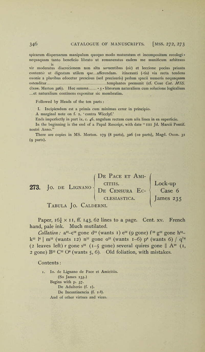 spicarum dispersanam manipulum quoquo modo maturatum et incompositum recolegi • nequaquam tanto beneficio librato ut remuneratus eadem me munificum arbitraiis is , vir moderatus discrecionem non alta s^mentibus {sic) et leccione pocius priuata contents ut digestam utilem q««...afrerendam. itinerant! (-tis) via recta tendens oxonie a plu;7bus edocetur prescisus (sed precisuris) pedum spacii numeris nequaquam ostenditur templantes premunit (cf. Coxe Cai. MSS. Oxon. Merton 306). Hec summa • 5 • librorum naturalium cum solucione logicalium ...et naturalium continens exponitur sic membratim. Followed by Heads of the ten parts : I. Incipiendum est a primis cum minimus error in principio. A marginal note on f. 2, ‘contra Wicclyf.’ Ends imperfectly in part ix, c. 46, angulum rectum cum a//a linea in ea superficie. In the beginning is the end of a Papal Rescript, with date “ IIII Jd. Marcii Pontif. nostri Anno.” There are copies in MS. Merton. 279 (8 parts), 306 (lo parts), Magd. Oxon. 32 (9 parts). 273. De Pace et Ami- CITIIS. De Censura Ec- CLESIASTICA. Tabula Jo. Calderni. Jo. DE Lignano- / Lock-up ' Case 6 James 235 Paper, 16J x ii, fif. 143, 62 lines to a page. Cent. xv. French hand, pale ink. Much mutilated. Collation: a*^-c^^ gone d*^ (wants i) e*^ (9 gone) g^^ gone h*“- ki2 p I rni2 (wants 12) n*- gone o'- (wants 1-6) p® (wants 6) / (2 leaves left) r gone s'^ (1-5 gone) several quires gone || A'® (i, 2 gone) O® (wants 5, 6). Old foliation, with mistakes. Contents: I. lo. de Lignano de Pace et Amicitiis. (So James 235.) Begins with p. 37. De Adulterio (f. i). De Incontinencia (f. 2 b). And of other virtues and vices.