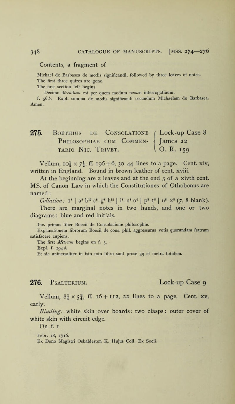 Contents, a fragment of Michael de Barbasea de inodis significandi, followed by three leaves of notes. The first three quires are gone. The first section left begins Decimo Aicen^iim est per quern modum rvome'O. interrogatiuum. f. 56 b. Expl. summa de modis significandi secundum Michaelem de Barbasea. Amen. 275. Boethius de Consolatione ( Lock-up Case 8 Philosophiae cum Commen- •< James 22 TARio Nic. Trivet. i O. R. 159 Vellum, io|^ X 7^, ff. 196-1-6, 30-44 lines to a page. Cent, xiv, written in England. Bound in brown leather of cent, xviii. At the beginning are 2 leaves and at the end 3 of a xivth cent. MS. of Canon Law in which the Constitutiones of Othobonus are named : Collation: i* | a® b'^ c®-g® h''^ | i®-n® o'* | p®-t® | u®-x® (7, 8 blank). There are marginal notes in two hands, and one or two diagrams : blue and red initials. Inc. primus liber Boecii de Consolacione philosophic. Explanationem librorum Boecii de cons. phil. aggressurus votis quorundam fratrum satisfacere cupiens. The first Metrum begins on f. 3. Expl. f. 194 A Et sic uniuersaliter in isto toto libro sunt prose 39 et metra totidem. 276. PsALTERiUM. Lock-up Case 9 Vellum, X 5f, ff. 16+112, 22 lines to a page. Cent, xv, early. Binding: white skin over boards: two clasps: outer cover of white skin with circuit edge. On f I Febr. i8, 1716. Ex Dono Magistri Osbaldeston K. Hujus Coll. Ex Socii.