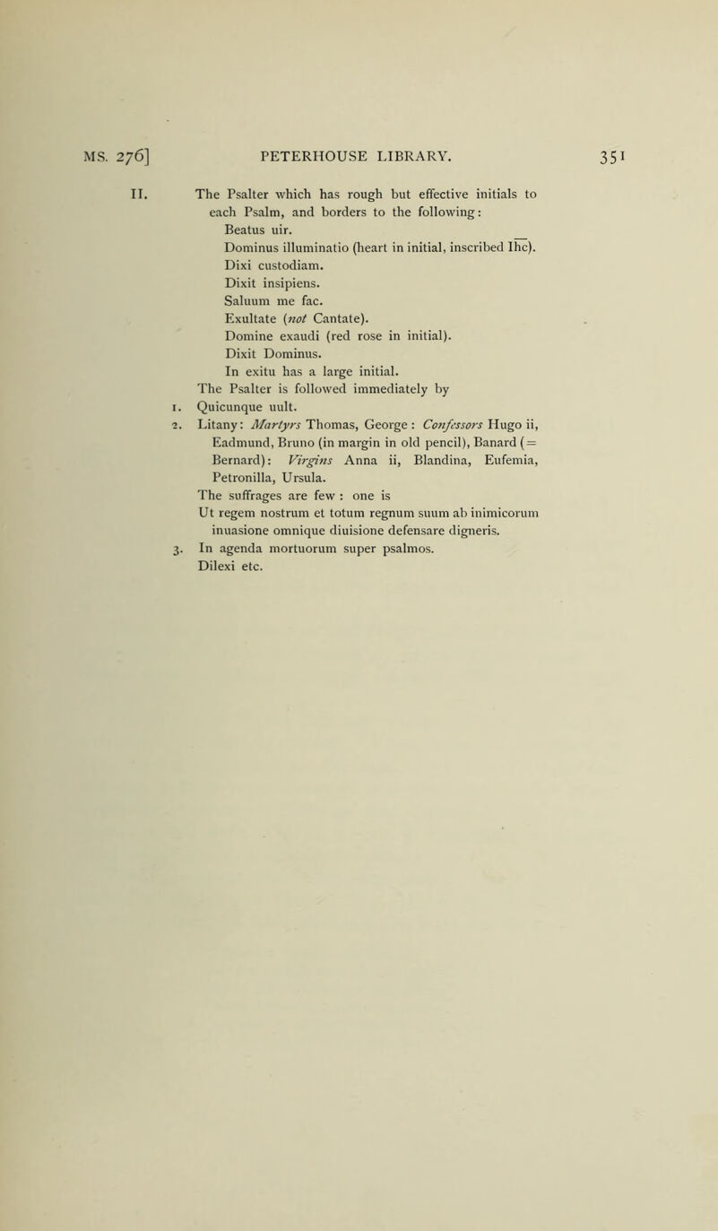 II. The Psalter which has rough but effective initials to each Psalm, and borders to the following: Beatus uir. Dominus illuminatio (heart in initial, inscribed Ihc). Dixi custodiam. Dixit insipiens. Saluum me fac. Exultate {not Cantate). Domine exaudi (red rose in initial). Dixit Dominus. In exitu has a large initial. The Psalter is followed immediately by I. Quicunque uult. ■2. Litany: Martyrs Thomas, George: Conjossors Hugo ii, Eadmund, Bruno (in margin in old pencil), Banard ( = Bernard): Ft'rgins Anna ii, Blandina, Eufemia, Petronilla, Ursula. The suffrages are few : one is Ut regem nostrum et totum regnum suum ab inimicorum inuasione omnique diuisione defensare digneris. 3. In agenda mortuorum super psalmos. Dilexi etc.
