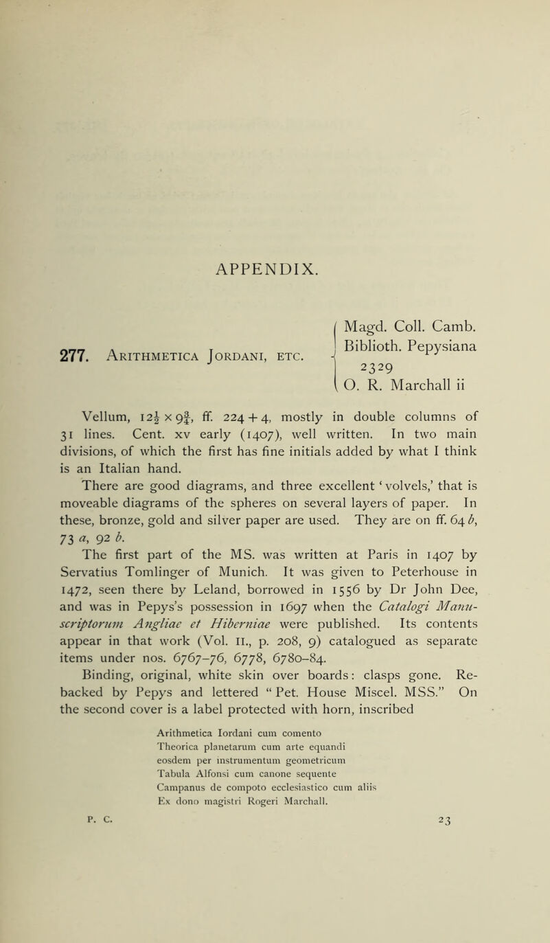 APPENDIX. I Magd. Coll. Camb. nrtr, a i Blblloth. Pepvslana 277. Arithmetica Jordani, etc. ^ 2329 i O. R. Marchall ii Vellum, I2|x9f, fif. 224 + 4, mostly in double columns of 31 lines. Cent, xv early (1407), well written. In two main divisions, of which the first has fine initials added by what I think is an Italian hand. There are good diagrams, and three excellent ‘volvels,’ that is moveable diagrams of the spheres on several layers of paper. In these, bronze, gold and silver paper are used. They are on ff. 64 d, 73 92 The first part of the MS. was written at Paris in 1407 by Servatius Tomlinger of Munich. It was given to Peterhouse in 1472, seen there by Leland, borrowed in 1556 by Dr John Dee, and was in Pepys’s possession in 1697 when the Catalogi Manii- scriptoruin Aiigliac et Hiberniae were published. Its contents appear in that work (Vol. li., p. 208, 9) catalogued as separate items under nos. 6767-76, 6778, 6780-84. Binding, original, white skin over boards: clasps gone. Re- backed by Pepys and lettered “ Pet. House Miscel. MSS.” On the second cover is a label protected with horn, inscribed Arithmetica lordani cum comento Theorica planetarum cum arte equandi eosdem per mstrumentum geometricum Tabula Alfonsi cum canone sequente Campanus de compoto ecclesiastico cum aliis Ex dono magistri Rogeri Marchall. P. C. 23