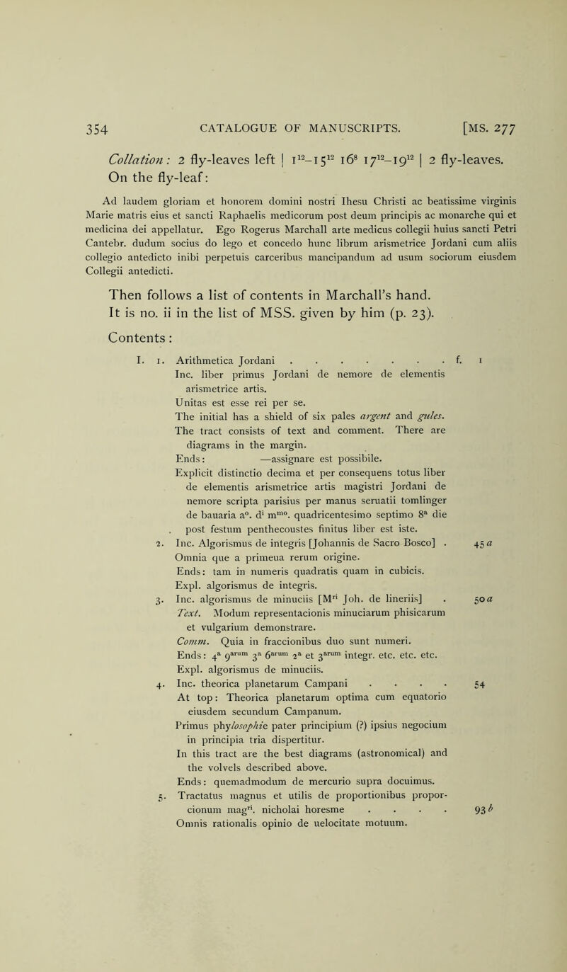 Collation: 2 fly-leaves left | 16® 17^^-191^ | 2 fly-leaves. On the fly-leaf: Ad laudeni gloriam et honorem domini nostri Ihesu Christi ac beatissime virginis Marie matris eius et sancti Raphaelis medicorum post deum principis ac monarche qui et medicina dei appellatur. Ego Rogerus Marchall arte medicus collegii huius sancti Petri Cantebr. dudum socius do lego et concede hunc librum arismetrice Jordani cum aliis collegio antedicto inibi perpetuis carceribus mancipandum ad usum sociorum eiusdem Collegii antedicti. Then follows a list of contents in Marchall’s hand. It is no. ii in the list of MSS. given by him (p. 23). Contents: I. I. Arithmetica Jordani . . . . . . . f. i Inc. liber primus Jordani de nemore de elementis arismetrice artis. Unitas est esse rei per se. The initial has a shield of six pales argent and gules. The tract consists of text and comment. There are diagrams in the margin. Ends: —assignare est possibile. Explicit distinctio decima et per consequens totus liber de elementis arismetrice artis magistri Jordani de nemore scripta parisius per manus seruatii tomlinger de bauaria a“. d‘ m““. quadricentesimo septimo 8' die post festum penthecoustes finitus liber est iste. 2. Inc. Algorismus de integris [Johannis de .Sacro Bosco] . 45 rz Omnia que a primeua rerum origine. Ends: tarn in numeris quadratis quam in cubicis. Expl. algorismus de integris. 3. Inc. algorismus de minuciis [M Job. de lineriis] . 50a Text. Modum representacionis minuciarum phisicarum et vulgarium demonstrare. Comm. Quia in fraccionibus duo sunt numeri. Ends: 4'^ q*” 3”' 6“'“' 2“ et 3““™ integr. etc. etc. etc. Expl. algorismus de minuciis. 4. Inc. theorica planetarum Campani .... 54 At top: Theorica planetarum optima cum equatorio eiusdem secundum Campanum. Primus ^’hylosophit pater principium (?) ipsius negocium in principia tria dispertitur. In this tract are the best diagrams (astronomical) and the volvels described above. Ends: quemadmodum de mercurio supra docuimus. 5. Tractatus inagnus et utilis de proportionibus propor- cionum mag’', nicholai horesme . . . . 93 Omnis rationalis opinio de uelocitate motuum.