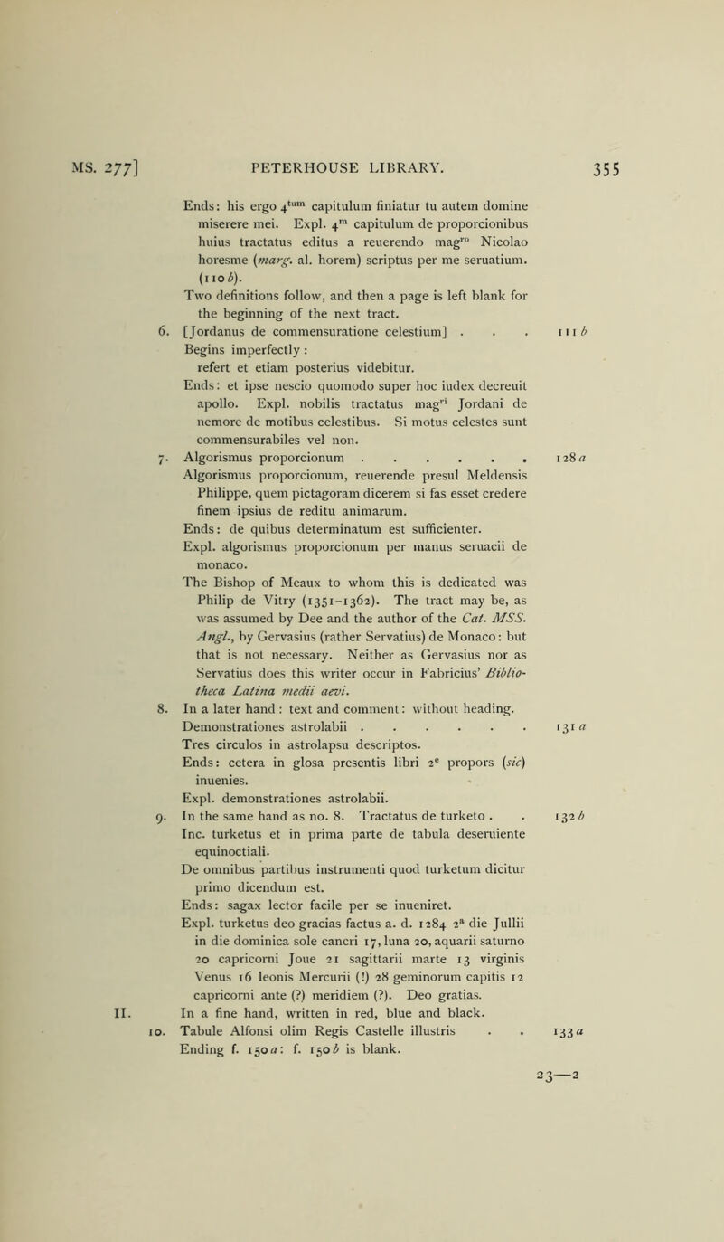 II. Ends: his ergo 4*'“ capitulum finiatur tu autem domine miserere inei. Expl. 4* capitulum de proporcionibus huius tractatus editus a reuerendo mag'''' Nicolao horesme (marg. al. horem) scriptus per me seruatium. (no 3). Two definitions follow, and then a page is left blank for the beginning of the next tract. 6. [Jordanus de commensuratione celestium] . Begins imperfectly : refert et etiam posterius videbitur. Ends: et ipse nescio quomodo super hoc index decreuit apollo. Expl. nobilis tractatus mag''' Jordan! de nemore de motibus celestibus. Si motus celestes sunt commensurabiles vel non. 7. Algorismus proporcionum ...... Algorismus proporcionum, reuerende presul Meldensis Philippe, quern pictagoram dicerem si fas esset credere finem ipsius de reditu animarum. Ends: de quibus determinatum est sufficienter. Expl. algorismus proporcionum per manus seruacii de monaco. The Bishop of Meaux to whom this is dedicated was Philip de Vitry (1351-1362). The tract may be, as was assumed by Dee and the author of the Cat. MSS. Angl., by Gervasius (rather Servatius) de Monaco: but that is not necessary. Neither as Gervasius nor as .Servatius does this writer occur in Fabricius’ Biblio- theca Latina medii aevi. 8. In a later hand : text and comment: without heading. Demonstrationes astrolabii Tres circulos in astrolapsu descriptos. Ends: cetera in glosa presentis libri 2® propors (sic) inuenies. Expl. demonstrationes astrolabii. 9. In the same hand as no. 8. Tractatus de turketo . Inc. turketus et in prima parte de tabula desentiente equinoctiali. De omnibus partibus instrument! quod turketum dicitur primo dicendum est. Ends: sagax lector facile per se inueniret. Expl. turketus deo gracias factus a. d. 1284 2“ die Jullii in die dominica sole cancri 17, luna 20, aquarii satumo 20 capricomi Joue 21 sagittarii marte 13 virginis Venus 16 leonis Mercurii (!) 28 geminorum capitis 12 capricomi ante (?) meridiem (?). Deo gratias. In a fine hand, written in red, blue and black. 10. Tabule Alfonsi olim Regis Castelle illustris Ending f. 150a: f. 150^ is blank. 111 128a 131 a 132 b 133a 23—2