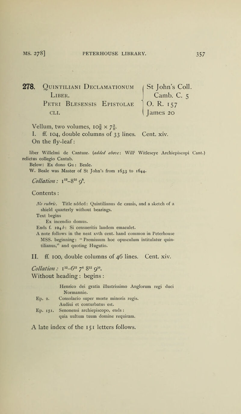 278. Quintiliani Declamationum Liber. Petri Blesensis Epistolae CLI. St John’s Coll. Camb. C. 5 O. R. 157 James 20 Vellum, two volumes, lof x 7|. I. fif. 104, double columns of 33 lines. Cent. xiv. On the fly-leaf: liber Willelmi de Cantuar. (added above-. Will' Witleseye Archiepiscopi Cant.) relictus collegio Cantab. Below: Ex dono Gu: Beale. W. Beale was Master of St John’s from 1633 to 1644. Collation : i 9®. Contents: No rubric. Title added: Quintilianus de causis, and a sketch of a shield quarterly without bearings. Text begins Ex incendio domus. Ends f. 104 Si censueritis laudem einaculet. A note follows in the neat xvth cent, hand common in Peterhouse MSS. beginning: “ Premissum hoc opusculum intitulatur quin- tilianus,” and quoting Hugutio. II. ff. 100, double columns of 46 lines. Cent. xiv. Collation : 7® 8^^ 9^“. Without heading : begins : Henrico dei gratia illustrissimo Anglorum regi duci Normannie. Ep. 2. Consolacio super morte minoris regis. Audiui et conturbatus est. Ep. 151. Senonensi archiepiscopo, ends: quia uultum tuum domine requiram. A late index of the 151 letters follows.