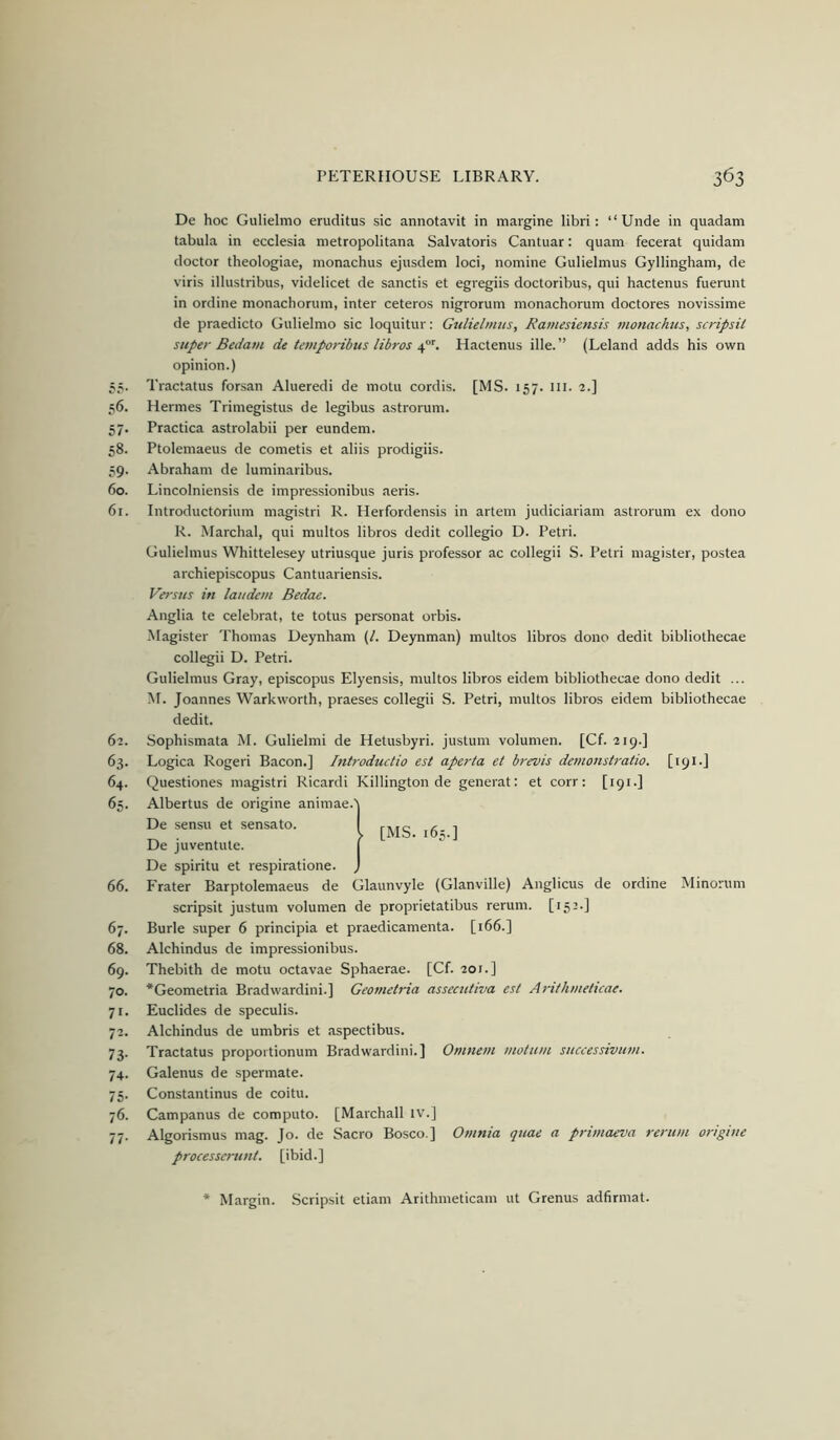 De hoc Gulielitio eruditus sic annotavit in margine libri; “Unde in quadam tabula in ecclesia metropolitana Salvatoris Cantuar: quam fecerat quidani doctor theologiae, inonachus ejusdem loci, nomine Gulielmus Gyllingham, de viris illustribus, videlicet de sanctis et egregiis doctoribus, qui hactenus fuerunt in ordine monachorum, inter ceteros nigrorum monachorum doctores novissime de praedicto Gulielmo sic loquitur: Gulielmus, Ramesiensis monachus, scripsit super Bedam de temporibus libros Hactenus ille.” (Leland adds his own opinion.) 55. Tractatus forsan Alueredi de motu cordis. [MS. 157. III. 2.] 56. Hermes Trimegistus de legibus astrorum. 57. Practica astrolabii per eundem. 58. Ptolemaeus de cometis et aliis prodigiis. .?9. Abraham de luminaribus. 60. Lincolniensis de impressionibus aeris. 61. Introductorium magistri R. Herfordensis in artem judiciariam astrorum ex dono R. Marchal, qui multos libros dedit collegio D. Petri. Gulielmus Whittelesey utriusque juris professor ac collegii S. Petri magister, postea archiepiscopus Cantuariensis. Versus in laudem Bedae. Anglia te celebrat, te totus personat orbis. Magister Thomas Ueynham (/. Deynman) multos libros dono dedit bibliothecae collegii D. Petri. Gulielmus Gray, episcopus Elyensis, multos libros eidem bibliothecae dono dedit ... M. Joannes Warkworth, praeses collegii S. Petri, multos libros eidem bibliothecae dedit. 62. Sophismata M. Gulielmi de Hetusbyri. justum volumen. [Cf. 219.] 63. Logica Rogeri Bacon.] Introductio est aperta et brevis demonstratio. [191.] 64. Questiones magistri Ricardi Killington de generat: et corr: [191.] 65. Albertus de origine animae. De sensu et sensato. De juventute. De spiritu et respiratione. ) 66. Frater Barptolemaeus de Glaunvyle (Glanville) Anglicus de ordine Minorum scripsit justum volumen de proprietatibus rerum. [152.] 67. Burle super 6 principia et praedicamenta. [166.] 68. Alchindus de impressionibus. 69. Thebith de motu octavae Sphaerae. [Cf. 201.] 70. *Geometria Bradvvardini.] Geometria assecutiva esl Arithmeticae. 71. Euclides de speculis. 72. Alchindus de umbris et aspectibus. 73. Tractatus proportionum Bradwardini.] Omnem moltim successivuvi. 74. Galenus de spermate. 75. Constantinus de coitu. 76. Campanus de computo. [Marchall tv.] 77. Algorismus mag. Jo. de Sacro Bosco ] Omnia quae a primaeva rerum origine processerunl. [ibid.] Margin. .Scripsit etiam Arithmeticam ut Grenus adfirmat.