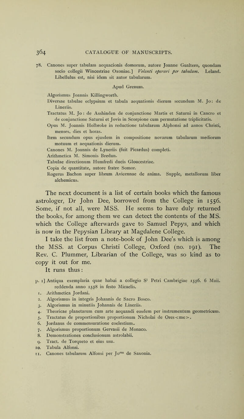 78. Canones super tabulam aequacionis domorum, autore Joanne Gualtero, quondam socio collegii Wincestriae Oxoniae. ] Volenti opemri per tabulam. Leland. Libellulus est, nisi idem sit autor tabularum. Apud Grenum. Algorismus Joannis Killingwortb. Diversae tabulae edypsium et tabula aequationis dierum secundum M. Jo: de Lineriis. Tractatus M. Jo : de Asshinden de conjunctione Martis et Saturni in Cancro et de conjunctione Saturni et Jovis in Scorpione cum permutatione triplicitatis. Opus M. Joannis Holbroke in reductione tabularum Alphonsi ad annos Christi, menses, dies et boras. Item secundum opus ejusdem in compositione novarum tabularum mediorum motuum et aequationis dierum. Canones M. Joannis de Lyneriis (fuit Picardus) completi. .Arithmetica M. Simonis Bredun. Tabulae directionum Ilumfredi duels Gloucestriae. Copia de quantitate, autore fratre Somor. Rogerus Bachon super librum Avicennae de anima. Supple, metallorum liber alchemicus. The next document is a list of certain books which the famous astrologer, Dr John Dee, borrowed from the College in 1556. Some, if not all, were MSS. He seems to have duly returned the books, for among them we can detect the contents of the MS. which the College afterwards gave to Samuel Pepys, and which is now in the Pepysian Library at Magdalene College. I take the list from a note-book of John Dee’s which is among the MSS. at Corpus Christi College, Oxford (no. 191). The Rev. C. Plummer, Librarian of the College, was so kind as to copy it out for me. It runs thus: p. 1] Antiqua exemplaria quae habui a collegio S' Petri Cambrigiae 1556. 6 Mali, reddenda anno 1558 in festo Micaelis. [. Arithmetica Jordan!. 2. Algorismus in integris Johannis de Sacro Bosco. 3. Algorismus in minutiis Johannis de Lineriis. 4. Theoricae planetarum cum arte aequandi eosdem per instrumentum geometricum. 5. Tractatus de proportionibus proportionum Nicholai de Ores<me>. 6. Jordanus de commensuratione coelestium, 7. Algorismus proportionum Gervasii de Monaco. 8. Demonstrationes conclusionum astrolabii. y. Tract, de Torqueto et eius usu. 10. Tabula Alfonsi. ti. Canones tabularum Alfonsi per Jo™' de Saxonia.