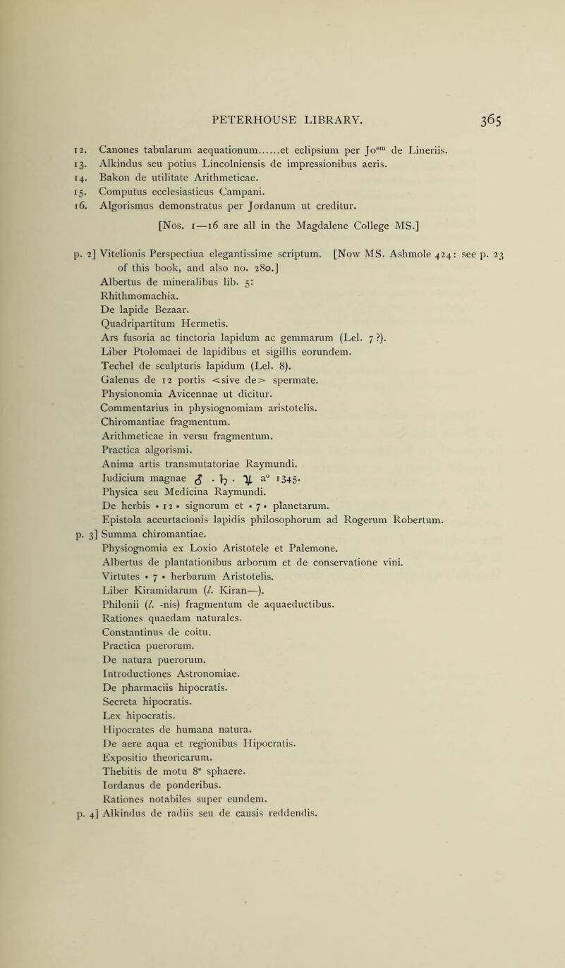 12. Canones tabularum aequationum et eclipsium per Jo de Lineriis. 13. Alkindus seu potius Lincolniensis de impressionibus aeris. 14. Bakoii de utilitate Arithmeticae. 15. Computus ecclesiasticus Campani. 16. Algorismus demonstratus per Jordanum ut creditur. [Nos. I—16 are all in the Magdalene College MS.] p. 2] Vitelionis Perspectiua elegantissime scriptum. [Now MS. Ashmole 424: see p. 23 of this book, and also no. 280.] Albertus de mineralibus lib. 5: Rhithmomachia. De lapide Bezaar. Quadripartitum Hermetis. Ars fusoria ac tinctoria lapidum ac gemmarum (Lei. 7?). Liber Ptolomaei de lapidibus et sigillis eorundem. Techel de sculpturis lapidum (Lei. 8). Galenus de 12 portis <sive de> spermate. Physionomia Avicennae ut dicitur. Commentarius in physiognomiam aristotelis. Chiromantiae fragmentum. Arithmeticae in versu fragmentum. Practica algorismi. Anima artis transmutatoriae Raymundi. ludicium magnae ^ • Jj • V, a 1345. Physica seu Medicina Raymundi. De herbis •12- signorum et • 7 • planetarum. Epistola accurtacionis lapidis philosophorum ad Rogenim Robertum. p. 3] Summa chiromantiae. Physiognomia ex Loxio Aristotele et Palemone. Albertus de plantationibus arborum et de conservatione vini. Virtutes • 7 • herbanim Aristotelis. Liber Kiramidarum (/. Kiran—). Philonii (/. -nis) fragmentum de aquaeductibus. Rationes quaedam naturales. Constantinus de coitu. Practica puerorum. De natura puerorum. Introductiones Astronomiae. De pharmaciis hipocratis. Secreta hipocratis. Lex hipocratis. Hipocrates de huraana natura. De aere aqua et regionibus Hipocratis. Expositio theoricaruni. Thebitis de motu 8® sphaere. lordanus de ponderibus. Rationes notabiles super eundem. p. 4] Alkindus de radiis seu de causis reddendis.