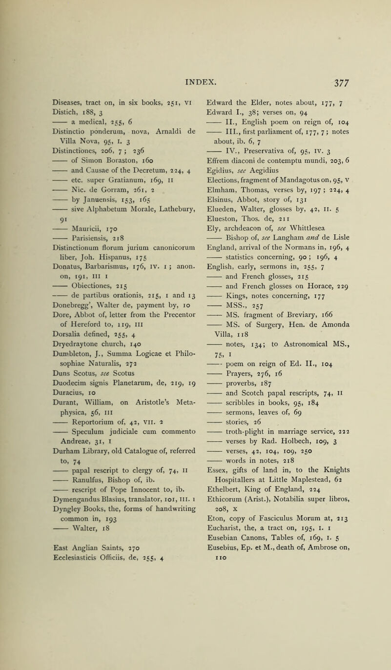 Diseases, tract on, in six books, 251, vi Distich, 188, 3 a medical, 255, 6 Distinctio ponderum, nova, Arnaldi de Villa Nova, 95, i. 3 Distinctibnes, 206, 7; 236 of Simon Boraston, 160 and Causae of the Decretum, 224, 4 etc. super Gratianum, 169, ii Nic. de Gorram, 261, 2 by Januensis, 153, 165 sive Alphabetum Morale, Lathebury, 91 Mauricii, 170 Parisiensis, 218 Distinctionum florum jurium canonicorum liber, Joh. Hispanus, 175 Donatus, Barbarismus, 176, iv. i ; anon, on, 191, III I Obiectiones, 215 de partibus orationis, 215, i and 13 Donebregg’, Walter de, payment by, 10 Dore, Abbot of, letter from the Precentor of Hereford to, 119, ill Dorsalia defined, 255, 4 Dryedraytone church, 140 Dumbleton, J., Summa Logicae et Philo- sophiae Naturalis, 272 Duns Scotus, see Scotus Duodecim signis Planetarum, de, 219, 19 Duracius, 10 Durant, William, on Aristotle’s Meta- physica, 56, ill Reportorium of, 42, vii. 2 Speculum judiciale cum commento Andreae, 31, i Durham Library, old Catalogue of, referred to, 74 papal rescript to clergy of, 74, 11 Ranulfus, Bishop of, ib. rescript of Pope Innocent to, ib. Dymengandus Blasius, translator, loi, 111. 1 Dyngley Books, the, forms of handwriting common in, 193 Walter, 18 East Anglian Saints, 270 Ecclesiasticis Officiis, de, 255, 4 Edward the Elder, notes about, 177, 7 Edward I., 38; verses on, 94 II., English poem on reign of, 104 III., first parliament of, 177, 7; notes about, ib. 6, 7 IV., Preservativa of, 95, iv. 3 Effrem diaconi de contemptu mundi, 203, 6 Egidius, see Aegidius Elections, fragment of Mandagotus on, 95, v Elmham, Thomas, verses by, 197; 224, 4 Elsinus, Abbot, story of, 131 Elueden, Walter, glosses by, 42, 11. 5 Elueston, Thos. de, 211 Ely, archdeacon of, see Whittlesea Bishop of, see Langham and de Lisle England, arrival of the Normans in, 196, 4 statistics concerning, 90 ; 196, 4 English, early, sermons in, 255, 7 and French glosses, 215 and French glosses on Horace, 229 Kings, notes concerning, 177 MSS., 257 MS. fragment of Breviary, 166 MS. of Surgery, Hen. de Amonda Villa, 118 notes, 134; to Astronomical MS., 75. I poem on reign of Ed. IL, 104 Prayers, 276, 16 proverbs, 187 and Scotch papal rescripts, 74, ii scribbles in books, 95, 184 sermons, leaves of, 69 stories, 26 troth-plight in marriage service, 222 verses by Rad. Holbech, 109, 3 verses, 42, 104, 109, 250 —— words in notes, 218 Essex, gifts of land in, to the Knights Hospitallers at Little Maplestead, 62 Ethelbert, King of England, 224 Ethicorum (Arist.), Notabilia super libros, 208, X Eton, copy of Fasciculus Morum at, 213 Eucharist, the, a tract on, 195, i. i Eusebian Canons, Tables of, 169, i. 5 Eusebius, Ep. et M., death of, Ambrose on, 110