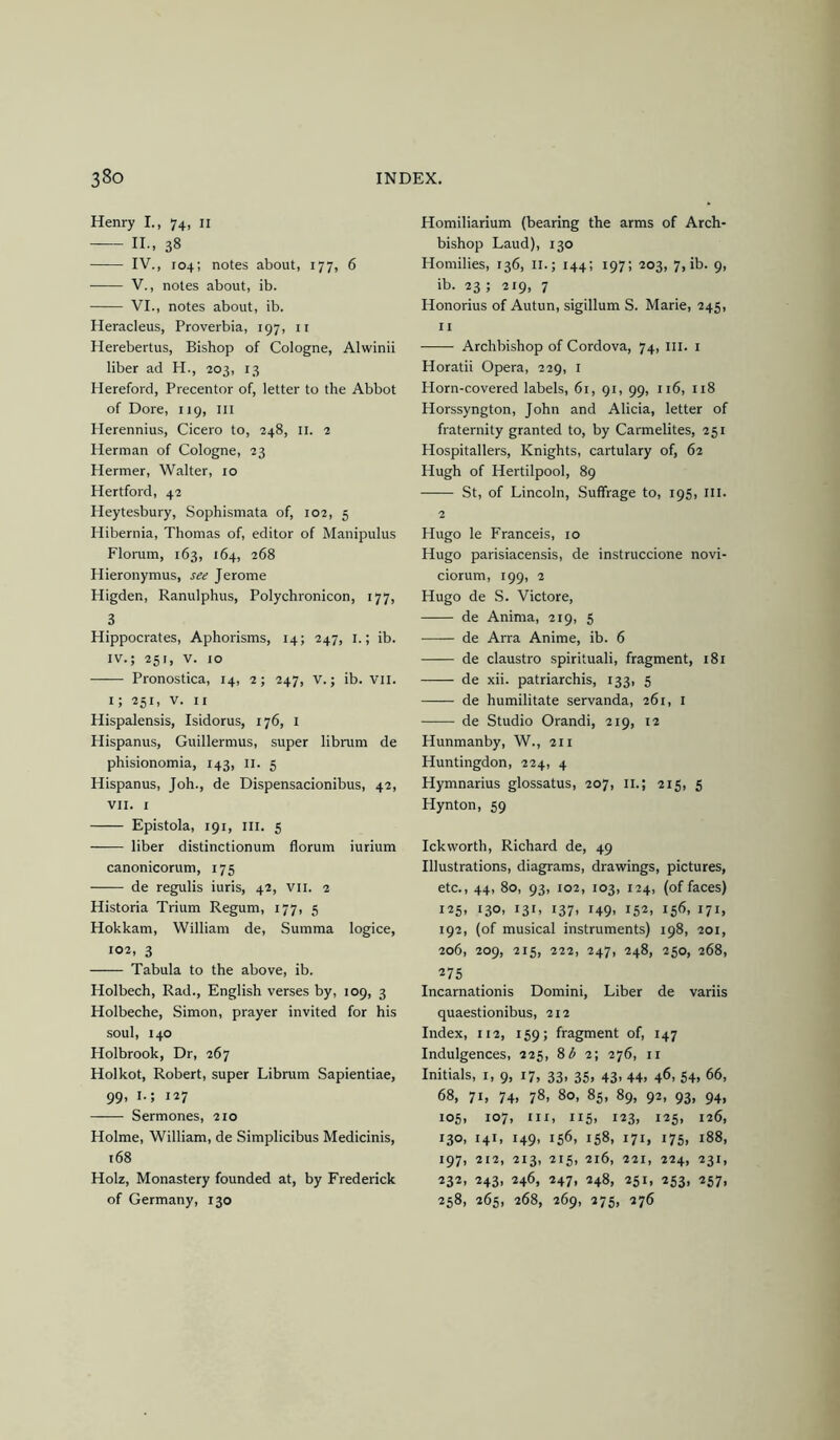 Henry I., 74, ii II., 38 IV., 104; notes about, 177, 6 V., notes about, ib. VI., notes about, ib. Heracleus, Proverbia, 197, ii Herebertus, Bishop of Cologne, Alwinii liber ad H., 203, 13 Hereford, Precentor of, letter to the Abbot of Dore, 119, ill Plerennius, Cicero to, 248, ii. 2 Herman of Cologne, 23 Hermer, Walter, 10 Hertford, 42 Heytesbury, Sophismata of, 102, 5 Hibernia, Thomas of, editor of Manipulus Florum, 163, 164, 268 Hieronymus, see Jerome Higden, Ranulphus, Polychronicon, 177, 3 Hippocrates, Aphorisms, 14; 247, i.; ib. IV.; 251, V. 10 Pronostica, 14, 2; 247, v.; ib. vii. i; 251, V. II Hispalensis, Isidorus, 176, i Hispanus, Guillermus, super librum de phisionomia, 143, ii. 5 Hispanus, Joh., de Dispensacionibus, 42, VII. I Epistola, 191, III. 5 liber distinctionum florum iurium canonicorum, 175 de regulis iuris, 42, vii. 2 Historia Trium Regum, 177, 5 Hokkam, William de, Summa logice, 102, 3 Tabula to the above, ib. Holbech, Rad., English verses by, 109, 3 Holbeche, Simon, prayer invited for his soul, 140 Holbrook, Dr, 267 Holkot, Robert, super Librum Sapientiae, 99, I.; 127 Sermones, 210 Holme, William, de Simplicibus Medicinis, 168 Holz, Monastery founded at, by Frederick of Germany, 130 Homiliarium (bearing the arms of Arch- bishop Laud), 130 Homilies, 136, ii.; 144; 197; 203, 7, ib. 9, ib. 23 ; 219, 7 Honorius of Autun, sigillum S. Marie, 245, II Archbishop of Cordova, 74, III. i Horatii Opera, 229, i Horn-covered labels, 61, 91, 99, 116, 118 Horssyngton, John and Alicia, letter of fraternity granted to, by Carmelites, 251 Hospitallers, Knights, cartulary of, 62 Hugh of Hertilpool, 89 St, of Lincoln, Suffrage to, 195, ill. 2 Hugo le Franceis, 10 Hugo parisiacensis, de instruccione novi- ciorum, 199, 2 Hugo de S. Victore, de Anima, 219, 5 de Arra Anime, ib. 6 de claustro spirituali, fragment, 181 de xii. patriarchis, 133, 5 de humilitate servanda, 261, I de Studio Orandi, 219, 12 Hunmanby, W., 211 Huntingdon, 224, 4 Hymnarius glossatus, 207, ii.; 215, 5 Hynton, 59 Ickvvorth, Richard de, 49 Illustrations, diagrams, drawings, pictures, etc., 44, 80, 93, 102, 103, 124, (effaces) 125- 130- 13L i37> i49> 152, 156, 171. 192, (of musical instruments) 198, 201, 206, 209, 215, 222, 247, 248, 250, 268, 275 Incarnationis Domini, Liber de variis quaestionibus, 212 Index, 112, 159; fragment of, 147 Indulgences, 225, 8^2; 276, ii Initials, 1,9, 17, 33, 35, 43, 44, 46, 54, 66, 68, 71, 74. 78, 80, 85, 89, 92, 93, 94, 105, 107, III, 115, 123, 125, 126, 130, 141, 149, 156, 158, 171, 175, 188, 197, 212, 213, 215, 216, 221, 224, 231, 232, 243, 246, 247, 248, 251, 253, 257, 258, 265, 268, 269, 275, 276