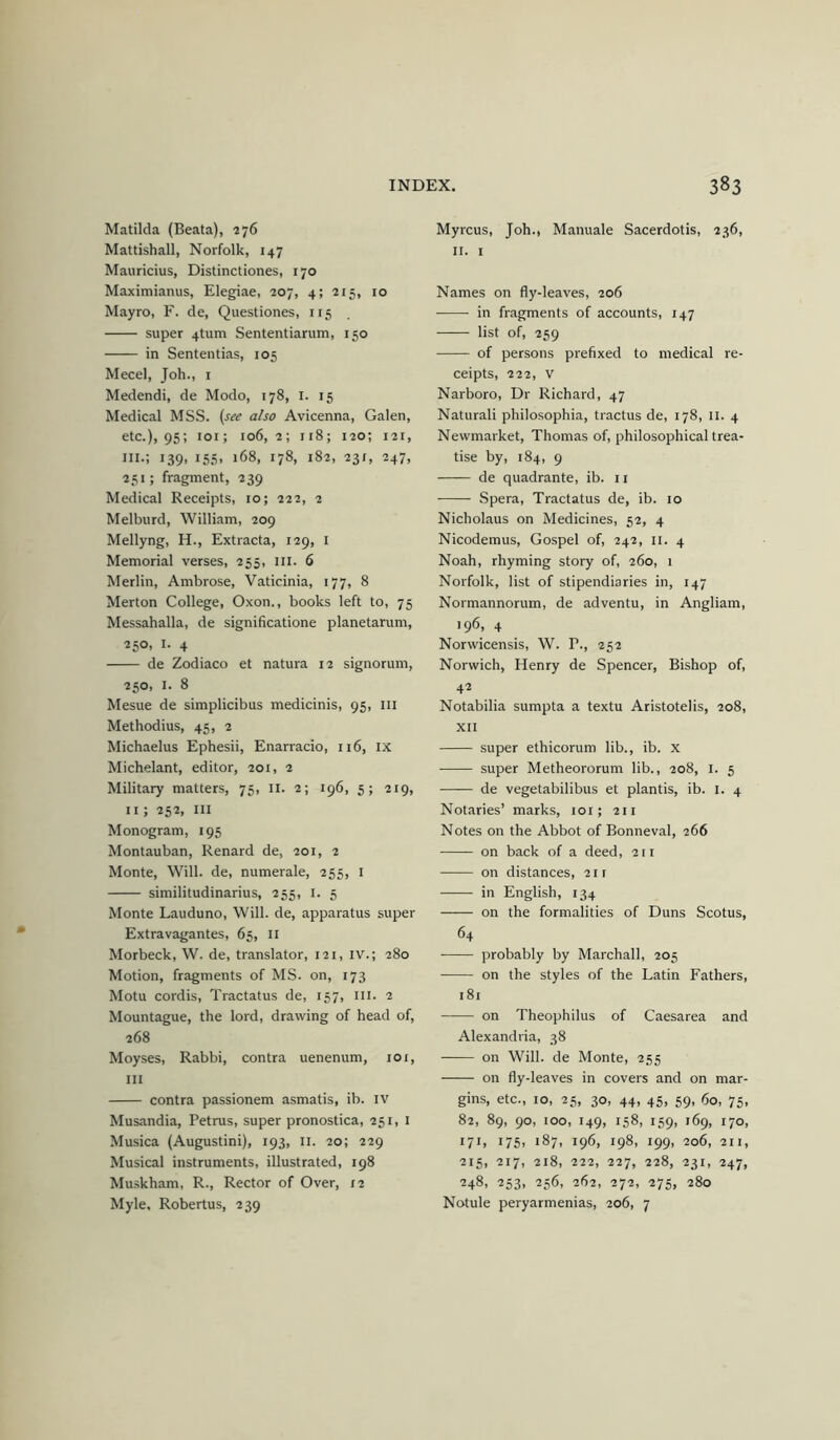 Matilda (Beata), 276 Mattishall, Norfolk, 147 Mauricius, Distinctiones, 170 Maximianus, Elegiac, 207, 4; 215, 10 Mayro, F. de, Questiones, 115 super 4tum Sententiarum, 150 in Sententias, 105 Mecel, Job., i Medendi, de Modo, 178, i. 15 Medical MSS. (see also Avicenna, Galen, etc.), 95; loi; 106,2; 118; 120; 121, III.; 139, 155, 168, 178, 182, 231, 247, 251; fragment, 239 Medical Receipts, 10; 222, 2 Melburd, William, 209 Mellyng, H., Extracta, 129, i Memorial verses, 255, III. 6 Merlin, Ambrose, Vaticinia, 177, 8 Merton College, Oxon., books left to, 75 Messahalla, de significatione planetarum, 250, I. 4 de Zodiaco et natura 12 signorum, 250, I. 8 Mesue de simplicibus medicinis, 95, ill Methodius, 45, 2 Michaelus Ephesii, Enarracio, 116, IX Michelant, editor, 201, 2 Military matters, 75, II. 2; 196, 5; 219, 11; 252, III Monogram, 195 Montauban, Renard de, 201, 2 Monte, Will, de, numerale, 255, i similitudinarius, 255, i. 5 Monte Lauduno, Will, de, apparatus super Extravagantes, 65, ii Morbeck, W. de, translator, 121, iv.; 280 Motion, fragments of MS. on, 173 Motu cordis, Tractatus de, 157, iii. 2 Mountague, the lord, drawing of head of, 268 Moyses, Rabbi, contra uenenum, 101, III contra passionem asmatis, ib. iv Musandia, Petrus, super pronostica, 251, i Musica (Augustini), 193, 11. 20; 229 Musical instruments, illustrated, 198 Muskham, R., Rector of Over, 12 Myle, Robertus, 239 Myrcus, Joh., Manuale Sacerdotis, 236, II. I Names on fly-leaves, 206 in fragments of accounts, 147 list of, 259 of persons prefixed to medical re- ceipts, 222, V Narboro, Dr Richard, 47 Naturali philosophia, tractus de, 178, II. 4 Newmarket, Thomas of, philosophical trea- tise by, 184, 9 de quadrante, ib. 11 Spera, Tractatus de, ib. 10 Nicholaus on Medicines, 52, 4 Nicodemus, Gospel of, 242, ii. 4 Noah, rhyming story of, 260, 1 Norfolk, list of stipendiaries in, 147 Normannorum, de adventu, in Angliam, 196, 4 Norwicensis, W. P., 252 Norwich, Henry de Spencer, Bishop of, 42 Notabilia sumpta a textu Aristotelis, 208, XII super ethicorum lib., ib. x super Metheororum lib., 208, 1. 5 de vegetabilibus et plantis, ib. i. 4 Notaries’ marks, 101; 211 Notes on the Abbot of Bonneval, 266 on back of a deed, 211 on distances, 211 in English, 134 on the formalities of Duns Scotus, 64 probably by Marchall, 205 on the styles of the Latin Fathers, 181 on Theophilus of Caesarea and Alexandria, 38 on Will, de Monte, 255 on fly-leaves in covers and on mar- gins, etc., 10, 25, 30, 44, 45, 59, 60, 75, 82, 89, 90, 100, 149, 158, 159, 169, 170, 171, 175, 187, 196, 198, 199, 206, 211, 215, 217, 218, 222, 227, 228, 231, 247, 248, 253, 256, 262, 272, 275, 280 Notule peryarmenias, 206, 7