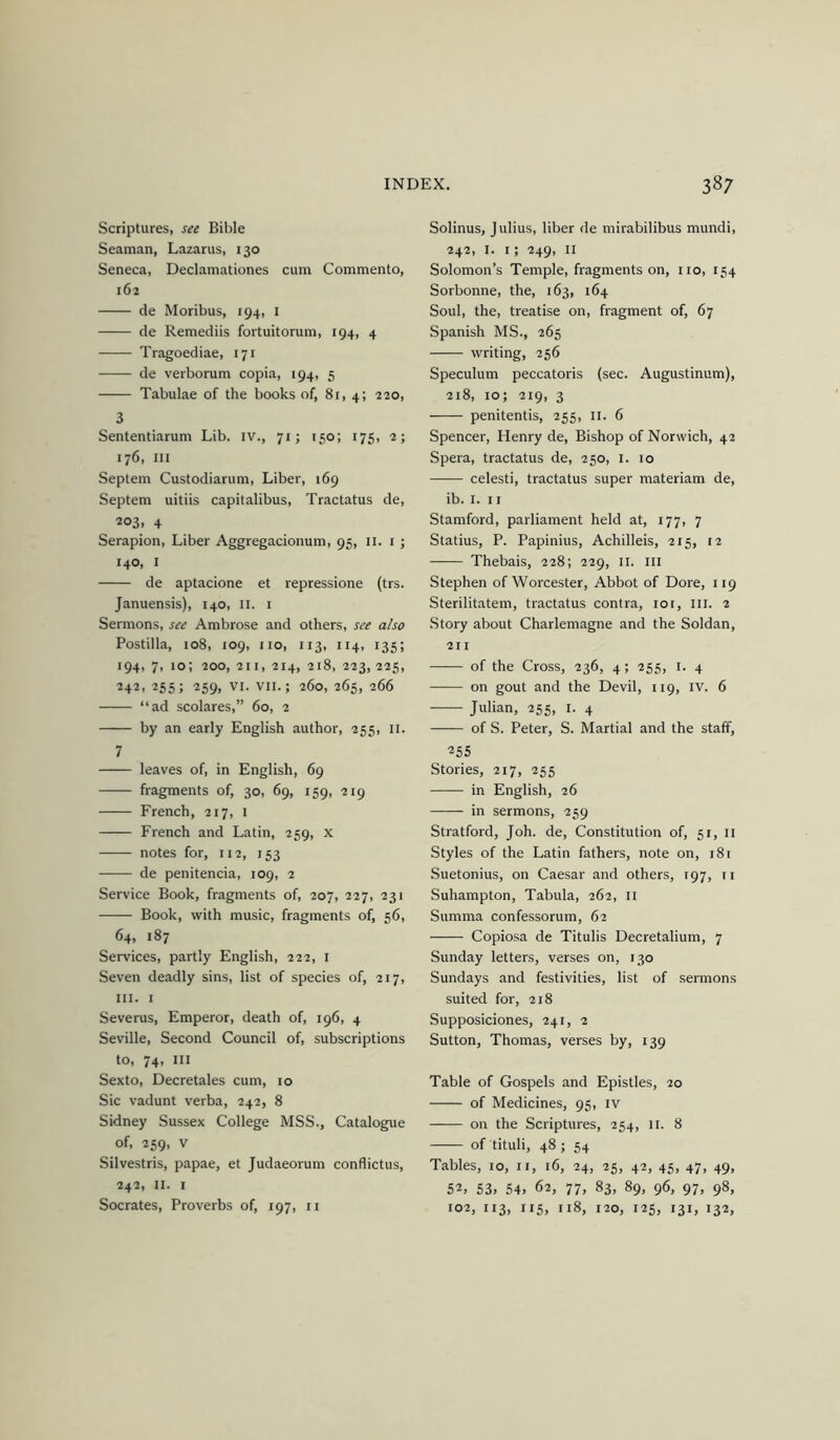 Scriptures, see Bible Seaman, Lazarus, 130 Seneca, Declamationes cum Commento, 162 de Moribus, 194, i de Remediis fortuitorum, 194, 4 Tragoediae, 171 de verborum copia, 194, 5 Tabulae of the books of, 8r, 4; 220, 3 Sententiarum Lib. IV., 71; 150; 175, 2; 176, III Septem Custodiarum, Liber, 169 Septem uitiis capitalibus, Tractatus de, 203, 4 Serapion, Liber Aggregacionum, 95, ii. i ; 140, I de aptacione et repressione (trs. Januensis), 140, ii. i Sermons, see Ambrose and others, see also Postilla, 108, 109, no, 113, 114, 135; 194, 7, 10; 200, 211, 214, 218, 223, 225, 242. 255; 259, VI. VII.; 260, 265, 266 “ad scolares,” 60, 2 by an early English author, 255, ii. 7 leaves of, in English, 69 fragments of, 30, 69, 159, 219 French, 217, i French and Latin, 259, x notes for, 112, 153 de penitencia, 109, 2 Service Book, fragments of, 207, 227, 231 Book, with music, fragments of, 56, 64, 187 Services, partly English, 222, i Seven deadly sins, list of species of, 217, III. I Severus, Emperor, death of, 196, 4 Seville, Second Council of, subscriptions to, 74, III Sexto, Decretales cum, 10 Sic vadunt verba, 242, 8 Sidney Sussex College MSS., Catalogue of, 259, V Silvestris, papae, et Judaeorum conflictus, 242, II. I Solinus, Julius, liber de mirabilibus mundi, 242, I. I; 249, II Solomon’s Temple, fragments on, no, 154 Sorbonne, the, 163, 164 Soul, the, treatise on, fragment of, 67 Spanish MS., 265 writing, 256 Speculum peccatoris (sec. Augustinum), 218, 10; 219, 3 penitentis, 255, ii. 6 Spencer, Henry de. Bishop of Norwich, 42 Spera, tractatus de, 250, i. 10 celesti, tractatus super materiam de, ib. I. 11 Stamford, parliament held at, 177, 7 Statius, P. Papinius, Achilleis, 215, 12 Thebais, 228; 229, ii. ill Stephen of Worcester, Abbot of Dore, 119 Sterilitatem, tractatus contra, loi. III. 2 Story about Charlemagne and the Soldan, 211 of the Cross, 236, 4; 255, i. 4 on gout and the Devil, 119, iv. 6 Julian, 255, I. 4 of S. Peter, S. Martial and the staff, 255 Stories, 217, 255 in English, 26 in sermons, 259 Stratford, Joh. de. Constitution of, 51, 11 Styles of the Latin fathers, note on, 181 Suetonius, on Caesar and others, 197, n Suhampton, Tabula, 262, ii Summa confessorum, 62 Copiosa de Titulis Decretalium, 7 Sunday letters, verses on, 130 Sundays and festivities, list of sermons suited for, 218 Supposiciones, 241, 2 Sutton, Thomas, verses by, 139 Table of Gospels and Epistles, 20 of Medicines, 95, iv on the Scriptures, 254, 11. 8 of tituli, 48; 54 Tables, 10, ii, 16, 24, 25, 42, 45, 47, 49, 52, 53, 54, 62, 77, 83, 89, 96, 97, 98,