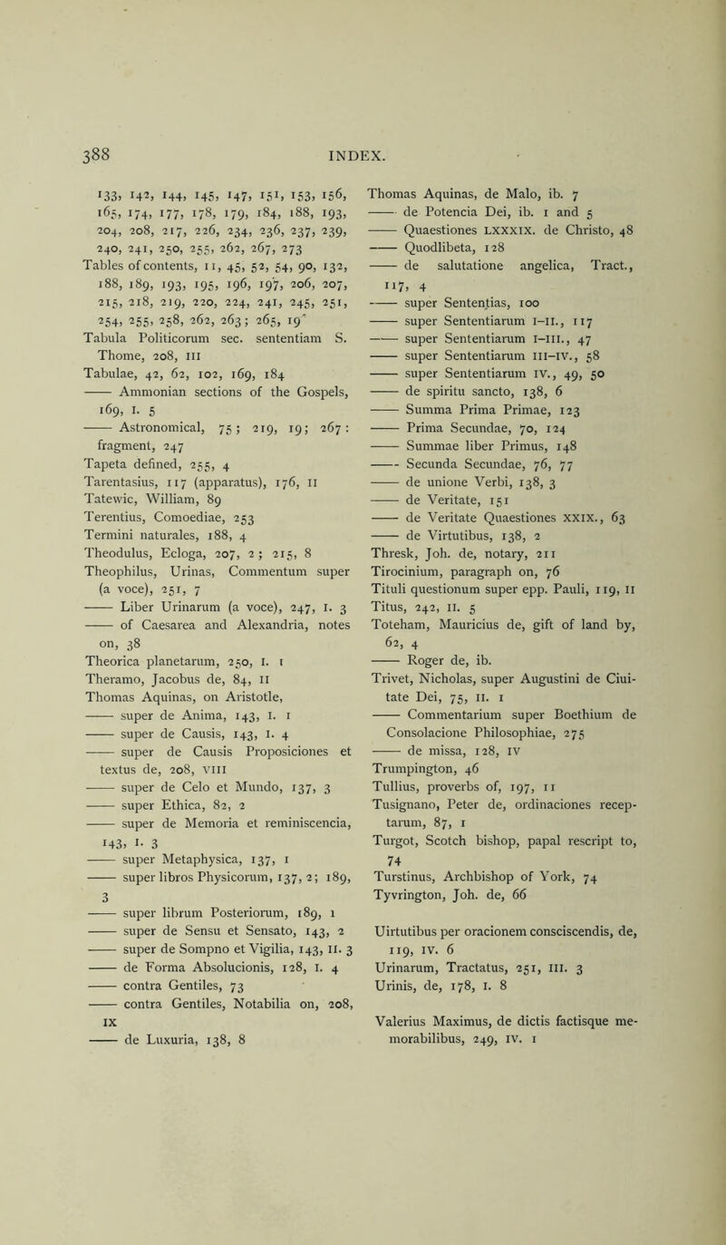 i33> 142, 144. 145. >47. i5i> 153. 156, 165, 174, 177, 178, 179, 184, 188, 193, 204, 208, 217, 226, 234, 236, 237, 239, 240, 241, 250, 255, 262, 267, 273 Tables of contents, ii, 45, 52, 54, 90, 132, 188, 189, 193, 195, 196, 197, 206, 207, 215, 218, 219, 220, 224, 241, 245, 251, 254. 255, 258, 262, 263; 265, 19' Tabula Politicorum sec. sententiam S. Thome, 208, ill Tabulae, 42, 62, 102, 169, 184 Amnionian sections of the Gospels, 169, I. 5 Astronomical, 75; 219, 19; 267: fragment, 247 Tapeta defined, 255, 4 Tarentasius, 117 (apparatus), 176, ii Tatevvic, William, 89 Terentius, Comoediae, 253 Termini naturales, 188, 4 Theodulus, Ecloga, 207, 2; 215, 8 Theophilus, Urinas, Commentum super (a voce), 251, 7 Liber Urinarum (a voce), 247, i. 3 of Caesarea and Alexandria, notes on, 38 Theorica planetarum, 230, i. i Theramo, Jacobus de, 84, ii Thomas Aquinas, on Aristotle, ——• super de Anima, 143, i. i super de Causis, 143, i. 4 super de Causis Proposiciones et textus de, 208, viii super de Celo et Mundo, 137, 3 super Ethica, 82, 2 super de Memoria et reminiscencia, 143. I- 3 super Metaphysica, 137, i super libros Physicorum, 137, 2; 189, 3 super librum Posteriomm, 189, 1 super de Sensu et Sensato, 143, 2 super de Sompno et Vigilia, 143, II. 3 de Forma Absolucionis, 128, i. 4 contra Gentiles, 73 contra Gentiles, Notabilia on, 208, IX de Luxuria, 138, 8 Thomas Aquinas, de Malo, ib. 7 de Potencia Dei, ib. i and 5 Quaestiones Lxxxix. de Christo, 48 Quodlibeta, 128 de salutatione angelica. Tract., ii7> 4 super Sententias, 100 super Sententiarum i-ii., 117 super Sententiarum i-iii., 47 super Sententiarum Ili-iv., 58 super Sententiarum IV., 49, 50 de spiritu sancto, 138, 6 Summa Prima Primae, 123 Prima Secundae, 70, 124 Summae liber Primus, 148 Secunda Secundae, 76, 77 de unione Verbi, 138, 3 de Veritate, 151 de Veritate Quaestiones xxix., 63 de Virtutibus, 138, 2 Thresk, Joh. de, notary, 211 Tirocinium, paragraph on, 76 Tituli questionum super epp. Pauli, 119, ii Titus, 242, II. 5 Toteham, Mauricius de, gift of land by, 62, 4 Roger de, ib. Trivet, Nicholas, super Augustini de Ciui- tate Dei, 75, ii. i Commentarium super Boethium de Consolacione Philosophiae, 275 ■ de missa, 128, iv Trumpington, 46 Tullius, proverbs of, 197, ii Tusignano, Peter de, ordinaciones recep- tarum, 87, i Turgot, Scotch bishop, papal rescript to, 74 Turstinus, Archbishop of York, 74 Tyvrington, Joh. de, 66 Uirtutibus per oracionem consciscendis, de, 119, IV. 6 Urinarum, Tractatus, 251, ill. 3 Urinis, de, 178, i. 8 Valerius Maximus, de dictis factisque me- morabilibus, 249, iv. i