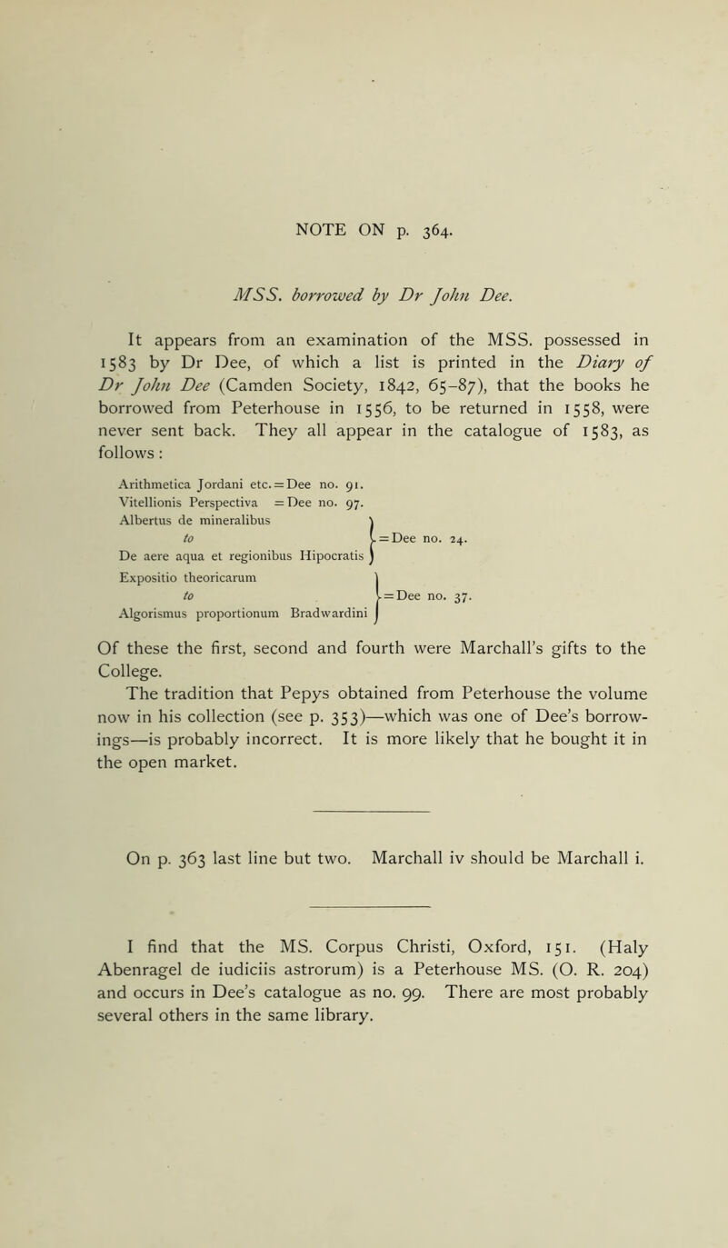 NOTE ON p. 364. MSS. borrowed by Dr John Dee. It appears from an examination of the MSS. possessed in 1583 by Dr Dee, of which a list is printed in the Diary of Dr John Dee (Camden Society, 1842, 65-87), that the books he borrowed from Peterhouse in 1556, to be returned in 1558, were never sent back. They all appear in the catalogue of 1583, as follows: Arithmetica Jordani etc. = Dee no. 91. Vitellionis Perspectiva =Dee no. 97. Albertus de mineralibus to De aere aqua et regionibus Hipocratis Expositio theoricarum to Algorismus proportionum Bradwardini Of these the first, second and fourth were Marchall’s gifts to the College. The tradition that Pepys obtained from Peterhouse the volume now in his collection (see p. 353)—which was one of Dee’s borrow- ings—is probably incorrect. It is more likely that he bought it in the open market. On p. 363 last line but two. Marchall iv should be Marchall i. I find that the MS. Corpus Christi, Oxford, 151. (Haly Abenragel de iudiciis astrorum) is a Peterhouse MS. (O. R. 204) and occurs in Dee’s catalogue as no. 99. There are most probably several others in the same library.