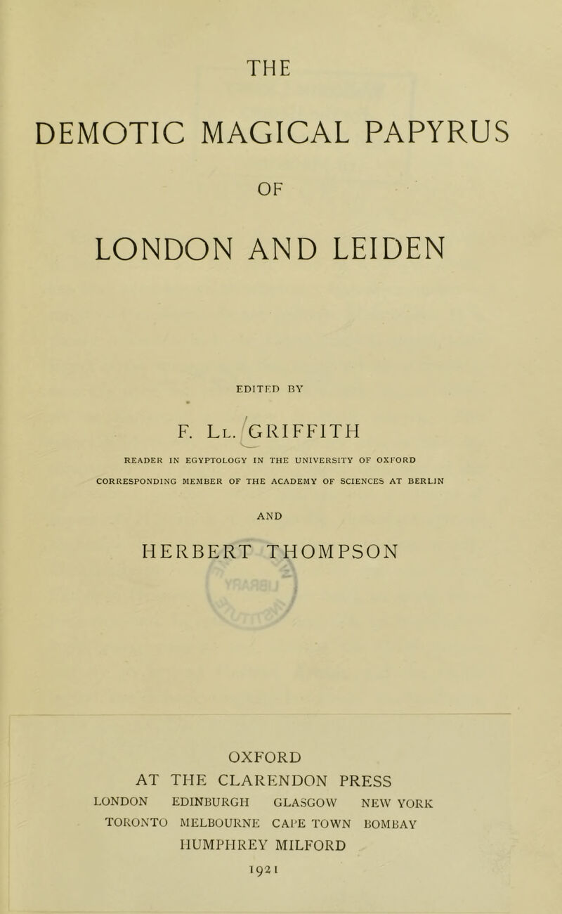 THE DEMOTIC MAGICAL PAPYRUS OF LONDON AND LEIDEN EDITED BY F. Ll.[gRIFFITH READER IN EGYPTOLOGY IN THE UNIVERSITY OF OXFORD CORRESPONDING MEMBER OF THE ACADEMY OF SCIENCES AT BERLIN AND HERBERT THOMPSON OXFORD AT THE CLARENDON PRESS LONDON EDINBURGH GLASGOW NEW YORK TORONTO MELBOURNE CAl'E TOWN BOMBAY HUMPHREY MILFORD