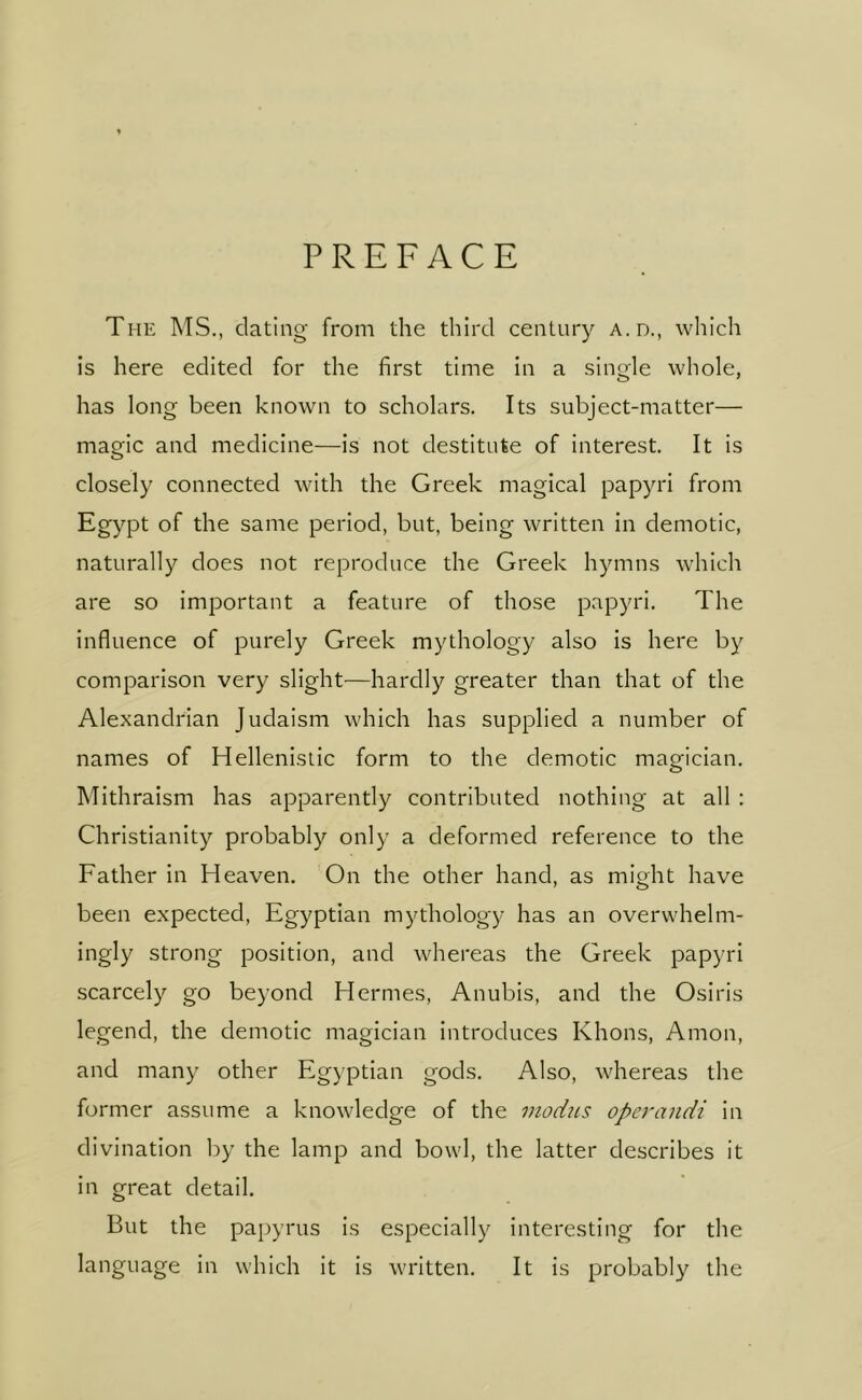 PREFACE The ms., dating from the third century a.d., which is here edited for the first time in a single whole, has long been known to scholars. Its subject-matter— magic and medicine—is not destitute of interest. It is closely connected with the Greek magical papyri from Egypt of the same period, but, being written in demotic, naturally does not reproduce the Greek hymns which are so important a feature of those papyri. The influence of purely Greek mythology also is here by comparison very slight—hardly greater than that of the Alexandrian Judaism which has supplied a number of names of Hellenistic form to the demotic maofician. Mithraism has apparently contributed nothing at all : Christianity probably only a deformed reference to the Father in Heaven. On the other hand, as might have been expected, Egyptian mythology has an overwhelm- ingly strong position, and whereas the Greek papyri scarcely go beyond Hermes, Anubis, and the Osiris legend, the demotic magician introduces Khons, Amon, and many other Egyptian gods. Also, whereas the former assume a knowledge of the modus operandi in divination by the lamp and bowl, the latter describes it in great detail. But the papyrus is especially interesting for the language in which it is written. It is probably the