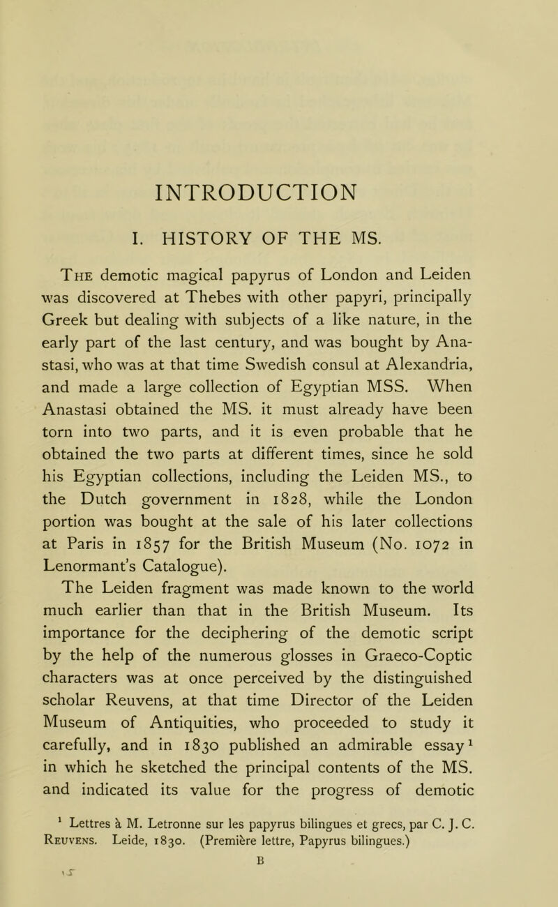INTRODUCTION I. HISTORY OF THE MS. The demotic magical papyrus of London and Leiden was discovered at Thebes with other papyri, principally Greek but dealing with subjects of a like nature, in the early part of the last century, and was bought by Ana- stasi, who was at that time Swedish consul at Alexandria, and made a large collection of Egyptian MSS. When Anastasi obtained the MS. it must already have been torn into two parts, and it is even probable that he obtained the two parts at different times, since he sold his Egyptian collections, including the Leiden MS., to the Dutch government in 1828, while the London portion was bought at the sale of his later collections at Paris in 1857 for the British Museum (No. 1072 in Lenormant’s Catalogue). The Leiden fragment was made known to the world much earlier than that in the British Museum. Its importance for the deciphering of the demotic script by the help of the numerous glosses in Graeco-Coptic characters was at once perceived by the distinguished scholar Reuvens, at that time Director of the Leiden Museum of Antiquities, who proceeded to study it carefully, and in 1830 published an admirable essay ^ in which he sketched the principal contents of the MS. and indicated its value for the progress of demotic ' Lettres k M. Letronne sur les papyrus bilingues et grecs, par C. J. C. Reuvens. Leide, 1830. (Premiere lettre, Papyrus bilingues.)