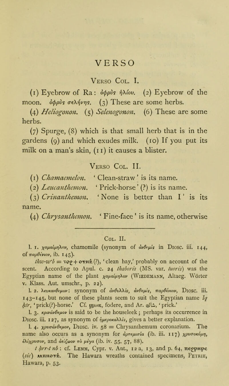 Verso Col. I. (i) Eyebrow of Ra; ocppv? ^Xlov. (2) Eyebrow of the moon, ocppvs a-ikrjp-qs. (3) These are some herbs. (4) Heliogonon. (5) Selenogo7ion. (6) These are some herbs. (7) Spurge, (8) which is that small herb that is in the gardens (9) and which exudes milk, (ro) If you put its milk on a man’s skin, (i i) it causes a blister. Verso Col. II. (1) Chamaemelon. ‘ Clean-straw’ is its name. (2) Letuanthemo^i. ‘ Prick-horse ’ (?) is its name. (3) Ci'inanthemon. ‘ None is better than I ’ is its name. (4) Chrysanthemon. ‘ Fine-face ’ is its name, otherwise Col. II. 1. I. chamomile (synonym of dvOtpils in Diosc. iii. 144, napdeviov, ib. 145). ihw-w'b ~ Tog +ovHfi(?), ‘clean hay,’ probably on account of the scent. According to Apul. c. 34 ihaborts (MS. var. itioris) was the Egyptian name of the plant (Wiedemann, Altaeg. Worter V. Klass. Aut. umschr., p. 22). 1. 2. 'KevmavOepov', Synonym of dvSvWls, dvbepls, ‘jrapdeviov, DlOSC. iii. 143-145, but none of these plants seem to suit the Egyptian name htr, ‘ prick(?)-horse.’ Cf. ujtoK, fodere, and Ar. ‘ prick.’ 1. 3. KpivdvBtpov is said to be the houseleek; perhaps its occurrence in Diosc. iii. 127, as synonym of TjpepoKaWis, gives a better explanation. 1. 4. xpvcrdvdfpop, Diosc. iv. 58 = Chrysanthemum coronarium. The name also occurs as a synonym for dprepia-ia (ib. iii. 117) iXixpvcTov, and dfi(Q)ov to ptya (ib. iv. 55, 57, 88), i hrr-t 7ib \ cf. Lemm, Cypr. v. Ant., 12 a, 13, and p. 64, iiegpHpe (sic) Ainuo-yfi. The Hawara wreaths contained specimens, Petrie, Hawara, p. 53.