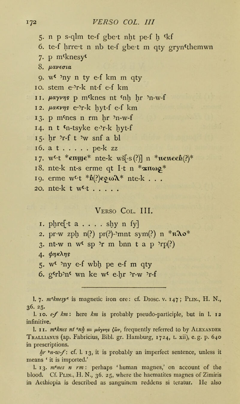 5. n p s-qlm te-f gbe-t nht pe-f h ^kf 6. te-f hrre-t 11 nb te-f gbe-t m qty gryn'themwn 7. p m^knesy^ 8. fiai^ecria 9. ’ny n ty e-f km m qty 10. stem e-’r-k nt-f e-f km 11. iiayurjs p m^knes nt 9ih hr ’n-w-f 12. fioKurjs e-’r-k hyt-f e-f km 13. p m^nes n rm hr ’n-w-f 14. n t *n-tsyke e-’r-k hyt-f 15. hr ’r-f t ’w snf a bl 16. a t pe-k zz 17. w^-t *en^e* nte-k ws[-s(?)] n *\ieiiee£!(?)* 18. nte-k nt-s erme qt I-t n *‘2£nu)g.* 19. erme w'-t nte-k . . . 20. nte-k t w'-t Verso Col. III. 1. phre[-t a . . . . shy n fy] 2. pr-w zph n(?) pr(?)-’mnt sym(?) n *r‘\o* 3. nt-w n w' sp ’r m bnn tap ’rp(?) 4. (prjKXrjs 5. ’ny e-f wbh pe e-f m qty 6. g^rb’n^ wn ke w^ e-hr ’r-w ’r-f 1. 7. m‘htesy‘ is magnetic iron ore: cf. Diosc. v. 147; Plin., H. N., 36. 25. 1. 10. e-f hvi'. here hn is probably pseudo-participle, but in 1. 12 infinitive. 1. II. m^knes nt ^nh = fiayvrjs (av, frequently referred to by Alexander Trallianus (ap. Fabricius, Bibl. gr. Hamburg, 1724, t. xii), e.g. p. 640 in prescriptions. /ir *n-w-/\ cf. 1. 13, it is probably an imperfect sentence, unless it means ‘ it is imported.’ 1. 13. m^nes n rm\ perhaps ‘human magnes,’ on account of the blood. Cf. Plin., H. N., 36. 25, where the haematites magnes of Zimiris in Acthiopia is described as sanguincm reddens si tcratur. lie also