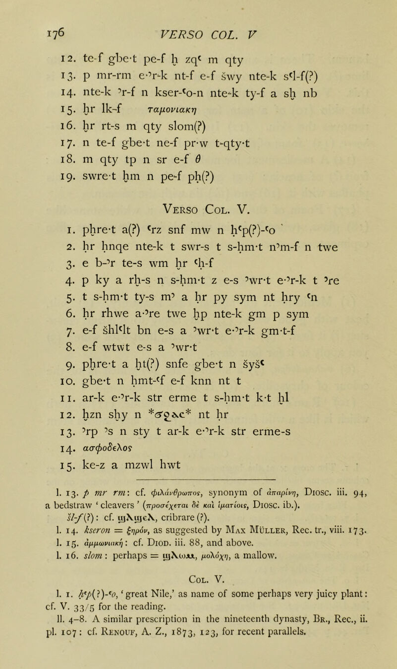 12. te-f gbe-t pe-f h zq' m qty 13. p mr-rm e-’r-k nt-f e-f swy nte-k s«l-f(?) 14. nte-k ’r-f n kser-^o-n nte^k ty-f a sh nb 15- hr Ik-f TafxopiaKT] 16. hr rt-s m qty slom(?) 17. n te-f gbe-t ne-f pr-w t-qtyt 18. m qty tp n sr e-f 6 19. swre-t hm n pe-f ph(?) Verso Col. V. 1. phre-t a(?) «rz snf mw n h'p(?)-'o ’ 2. hr hnqe nte-k t swr-s t s-hm-t n’m-f n twe 3. e b-’r te-s wm hr 'h-f 4. p ky a rh-s n s-^m-t z e-s ’wr-t e-’r-k t ’re 5. t s-hm*t ty-s m’ a hr py sym nt hry 'n 6. hr rhwe a-’re twe hp nte-k gm p sym 7. e-f shblt bn e-s a ’wr-t e-’r-k gm-t-f 8. e-f wtwt e-s a ’wr-t 9. phre-t a ht(?) snfe gbe-t n sys^ 10. gbe-t n hmt-^f e-f knn nt t 11. ar-k e-’r-k str erme t s-hm-t k-t hi 12. hzn shy n nt hr 13. ’rp ’s n sty t ar-k e-’r-k str erme-s 14. ao-0o5eXos 15. ke-z a mzwl hwt 1. 13. /> Pif rm\ cf. 4>LKavepu>iTos, synonym of dnaplvr], Diosc. iii. 94, a bedstraw ‘ cleavers ’ (jrpoaexfTai de koI Ipariots, Diosc. ib.). : cf. uj\^e\, cribrare (.’). 1. 14. kseron = ^r)p6v, as suggested by Max Muller, Rec. tr., viii. 173. 1. 15. dppwvuiKr] •. cf. Diod. iii. 88, and above. 1. 16. slof/i: perhaps = tyXiojix, pd\6xr], a mallow. Col. V. I. I. /z'/(?)-*(7, ‘great Nile,’ as name of some perhaps very juicy plant: cf. V. 33/5 for the reading. II. 4-8. A similar prescription in the nineteenth dynasty, Br., Rec., ii. pi. 107 : cf. Renoue, a. Z., 1873, 123, for recent parallels.