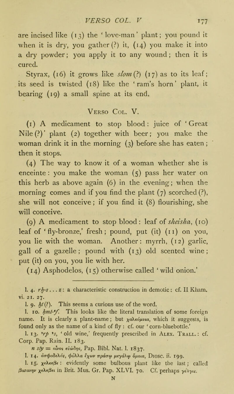 T77 are incised like (13) the ‘ love-man’ plant; yon pound it when it is dry, you gather (?) it, (14) you make it into a dry powder; you apply it to any wound ; then it is cured. Styrax, (16) it grows like slomQ) (17) as to its leaf; its seed is twisted (18) like the ‘ram’s horn’ plant, it bearing (19) a small spine at its end. Verso Col. V. (i) A medicament to stop blood: juice of ‘ Great Nile(?)’ plant (2) together with beer; you make the woman drink it in the morning (3) before she has eaten ; then it stops. (4) The way to know it of a woman whether she is enceinte : you make the woman (5) pass her water on this herb as above again (6) in the evening; when the morning comes and if you find the plant (7) scorched (?), she will not conceive; if you find it (8) flourishing, she will conceive. (9) A medicament to stop blood; leaf of sheisha, (ro) leaf of ‘fly-bronze,’ fresh; pound, put (it) (ii) on you, you lie with the woman. Another; myrrh, (12) garlic, gall of a gazelle; pound with (13) old scented wine; put (it) on you, you lie with her. (14) Asphodelos, (15) otherwise called ‘wild onion.’ 1. 4. rh-s... z: a characteristic construction in demotic: cf. II Kham. vi. 21. 27. 1. 9. This seems a curious use of the word. 1. 10. hmt-Y- This looks like the literal translation of some foreign name. It is clearly a plant-name; but which it suggests, is found only as the name of a kind of fly : cf. our ‘ corn-bluebottle.’ 1. 13. ’r/> ’j, ‘old wine,’ frequently prescribed in Alex. Trall. : cf. Corp. Pap. Rain. II. 183. n siy — nivot eC/aiSrjf, Pap. Bibl. Nat. 1. 1837. 1. 14. d(T(j)obe\ns, (fivWa e\cov npdaa ptyaKai opoia, DiOSC. ii. 199. 1. 15. ;(«XKfi3E : evidently some bulbous plant like the last; called ^aravtjv in Brit. MuS. Gr. Pap. XLVI. 70. Cf. perhaps yeAyiy. N