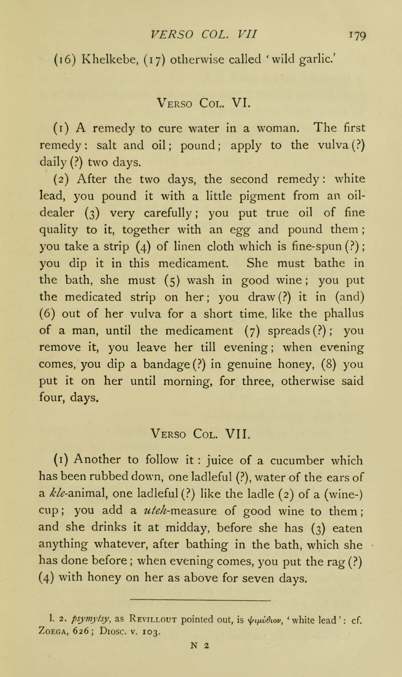 (16) Khelkebe, (17) otherwise called ‘wild garlic.’ Verso Col. VI. (1) A remedy to cure water in a woman. The first remedy: salt and oil; pound; apply to the vulva (?) daily (?) two days. (2) After the two days, the second remedy: white lead, you pound it with a little pigment from an oil- dealer (3) very carefully; you put true oil of fine quality to it, together with an egg and pound them ; you take a strip (4) of linen cloth which is fine-spun (?); you dip it in this medicament. She must bathe in the bath, she must (5) wash in good wine ; you put the medicated strip on her; you draw(?) it in (and) (6) out of her vulva for a short time, like the phallus of a man, until the medicament (7) spreads (?); you remove it, you leave her till evening; when evening comes, you dip a bandage (?) in genuine honey, (8) you put it on her until morning, for three, otherwise said four, days. Verso Col. VII. (i) Another to follow it : juice of a cucumber which has been rubbed down, one ladleful (?), water of the ears of a /^’/^-animal, one ladleful (?) like the ladle (2) of a (wine-) cup; you add a ^^/^/^-measure of good wine to them; and she drinks it at midday, before she has (3) eaten anything whatever, after bathing in the bath, which she has done before; when evening comes, you put the rag (?) (4) with honey on her as above for seven days. I. 2. psymytsy, as Revillout pointed out, is yf/tfxvOiov, ‘white lead’: cf. ZoEGA, 626; Diosc. V. 103. N 2