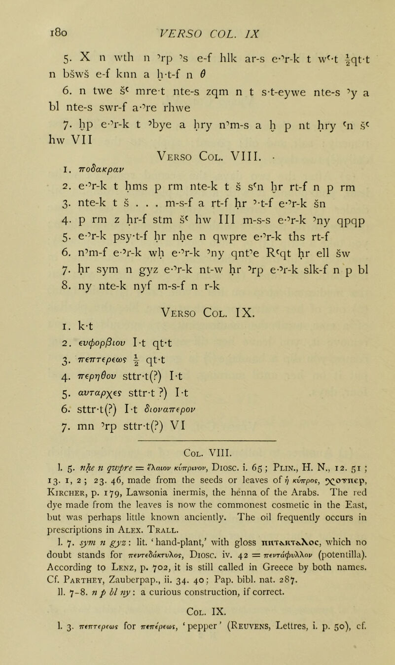 5. X n wth n ’rp ’s e-f hlk ar-s e-^’r-k t w'-t |qt-t n bsws e-f kiin a h-t-f n 0 6. n twe mre t nte-s zqm n t s-t-eywe nte-s ’y a bl nte-s swr-f a-’re rhwe 7. hp e-’r-k t ’bye a hry n’m-s a h p nt hry s' hw VII Verso Col. VIII. • 1. TToSaKpav 2. e-’r-k t hms p rm nte-k t s s'n hr rt-f n p rm 3. nte-k t s . . . m-s-f a rt-f hr ’-t-f e-’r-k sn 4. p rm z hr-f stm s' hw III m-s-s e-’r-k ’ny qpqp 5. e-’r-k psy-t-f hr nhe n qwpre e-’r-k ths rt-f 6. n’m-f e ’r-k wh e-’r-k ’ny qnt’e R'qt hr ell sw 7. hr sym n gyz e-’r-k nt-w hr ’rp e-’r-k slk-f n p bl 8. ny nte-k nyf m-s-f n r-k Verso Col. IX. 1. k-t 2. evcpop^iou I-t qt-t 3. rreTTTepim \ qt-t 4. weppOov sttr-t(?) I-t 5. avTapxes sttr-t ?) I-t 6. Sttr-t(?) I-t Siouairepoy 7. mn ’rp sttr-t(?) VI Col. VIII. ]. 5. ft qwpre = Tkaiov Kvirpivov, Diosc. i. 65 ; Plin., H. N., 12. 51 ; 13. I, 2 ; 23. 46, made from the seeds or leaves of 17 Kvnpos, ^(^o'lrnep, Kircher, p. 179, Lawsonia inermis, the henna of the Arabs. The red dye made from the leaves is now the commonest cosmetic in the East, but was perhaps little known anciently. The oil frequently occurs in prescriptions in Alex. Trall. I. 7. sym ft gyz-. lit. ‘hand-plant,’ with gloss ntiT*.KT*.\oc, which no doubt stands for i^tvTibaKTvXo^, Diosc. iv. 42 = Tt-evTacjivWov (potentilla). According to Lenz, p. 702, it is still called in Greece by both names. Cf. Parthey, Zauberpap., ii. 34. 40: Pap. bibl. nat. 287. II. 7-8. n p bl ny. a curious construction, if correct. Col. IX. 1. 3. TTfurepecos for vfnfptcos, ‘ pepper ’ (Reuvens, Lettres, i. p. 50), cf.