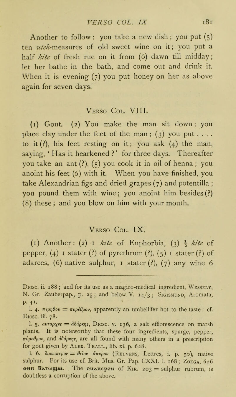 Another to follow : you take a new dish ; you put (5) ten ?//t’/Mneasures of old sweet wine on it; you put a half E/L’ of fresh rue on it from (6) dawn till midday; let her bathe in the bath, and come out and drink it. When it is evening (7) you put honey on her as above again for seven days. Verso Col. VIII. (i) Gout. (2) You make the man sit down ; you place clay under the feet of the man ; (3) you put . . . . to it (?), his feet resting on it; you ask (4) the man, saying, ‘ Has it hearkened ?’ for three days. Thereafter you take an ant (?), (5) you cook it in oil of henna ; you anoint his feet (6) with it. When you have finished, you take Alexandrian figs and dried grapes (7) and potentilla ; you pound them with wine; you anoint him besides (?) (8) these; and you blow on him with your mouth. Verso Col, IX. (1) Another: (2) i kite of Euphorbia, (3) \ kite of pepper, (4) i stater (?) of pyrethrum (?), (5) i stater (?) of adarces, (6) native sulphur, i stater (?), (7) any wine 6 Diosc. ii. 188 ; and for its use as a magico-medical ingredient, VVessely, N. Gr. Zauberpap., p. 25; and below. V. 14/3; Sigismukd, Aroinata, p. 41. 1. 4. nfprjOov = TTvptdpov, apparently an umbellifer hot to the taste: cf. Diosc. hi. 78, 1. 5. avrapxfi = adcipKrjs, Diosc. V. 136, a Salt efflorescence on marsh plants. It is noteworthy that these four ingredients, spurge, pepper, TTvpidpov, and aSapKTjs, are all found with many others in a prescription for gout given by Alex. Trall., lib. xi. p. 628. 1. 6. biovuTTfpov = ddov uTTvpov (Reuvens, Lettres, i. p. 50), native sulphur. For its use cf. Brit. Mus. Gr. Pap. CXXI. I. 168; Zoega, 626 OHn ne>T(»)ujAi.. The oiid.ncpou of Kir. 203 = sulphur rubrum, is doubtless a corruption of the above.