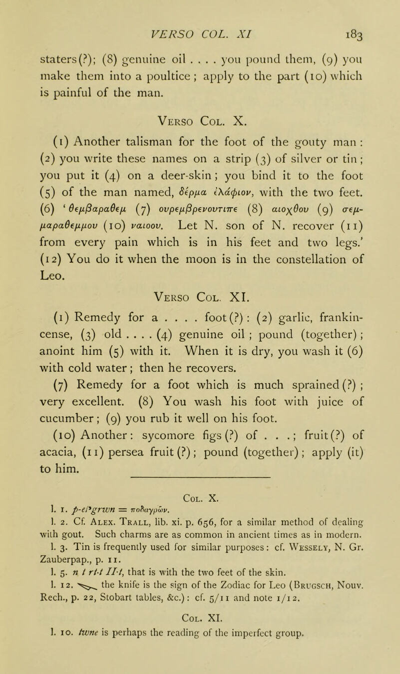 staters(?): (8) genuine oil ... . you pound them, (9) you make them into a poultice ; apply to the part (10) which is painful of the man. Verso Col. X. (i) Another talisman for the foot of the gouty man; (2) you write these names on a strip (3) of silver or tin ; you put it (4) on a deer-skin; you bind it to the foot (5) of the man named, Sep/xa l\d<piov, with the two feet. (6) ‘ (7) ovpep^pevovTnre (8) aiO)(^6ov (9) cre/z- papaOeppov (10) vaioov. Let N. son of N. recover (ii) from every pain which is in his feet and two legs.' (12) You do it when the moon is in the constellation of Leo. Verso Col. XI. (1) Remedy for a . . . . foot(?): (2) garlic, frankin- cense, (3) old .... (4) genuine oil ; pound (together); anoint him (5) with it. When it is dry, you wash it (6) with cold water; then he recovers. (7) Remedy for a foot which is much sprained (?); very excellent. (8) You wash his foot with juice of cucumber; (9) you rub it well on his foot. (10) Another; sycomore figs (?) of . . .; fruit(?) of acacia, (ii) persea fruit (?); pound (together); apply (it) to him. Col. X. 1. I. p-ei'grwn = Trohaypusv. 1. 2. Cf. Alex. Trall, lib. xi. p. 656, for a similar method of dealing wilh gout. Such charms are as common in ancient times as in modern. 1. 3. Tin is frequently used for similar purposes: cf. Wessely, N. Gr. Zauberpap., p. ii. 1. 5. n / rt-i Hi, that is with the two feet of the skin. 1. 12. the knife is the sign of the Zodiac for Leo (Brugsch, Nouv. Rech., p. 22, Stobart tables, &c.): cf. 5/11 and note 1/12. Col. XI. 1. 10. twne is perhaps the reading of the imperfect group.