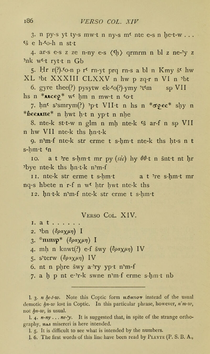 3. n py-s yt ty-s mwt n ny-s ntc e-s n he-t-w . . . e h-'o-h n st t 4. ar-s e-s z ze n-ny e-s (^3) qrmrm n bl z ne-’y z ’nk vv^-t ryt-t n Gb 5. Hr r(?)-'o-n p rn-yt prq rn-s a bl n Kmy s' hw XL ’bt XXXIII CLXXV n hw p zq-r n VI n ’bt 6. gyre thee(?) pysytw ek-'o(?)-ymy ’t'm sp VII hs n *x*.ceg^* w' hm n mwt n 'o-t 7. hn' s’smrym(?) ’p-t VII t n hs n *(3'2_ec* shy n *fieeAi.ne* n hwt h-t n yp t n nhe 8. nte-k st-t-w n glm n mh nte-k 's ar-f n sp VII n hw VII nte-k ths hn-t-k 9. n’m-f nte-k str erme t s-hm-t nte-k ths ht-s n t s-hm-t 'n 10. at ’re s-hm-t mr py {sic) hy 6d-t n snt-t nt hr ’bye nte-k ths hn-t-k n’m-f 11. nte-k str erme t s-hm-t a t ’re s-hm-t mr nq-s hbete n r-f n w' htr hwt nte-k ths 12. hn-t-k n’m-f nte-k str erme t s-hm-t Verso Col. XIV. 1. a t 2. ’bn (Spax/J-ri) I 3. -'-ninip* i^paxM) I 4. mh n knwt(?) e-f swy (Spaxpn) IV 5. s’terw [Spaxpr]) IV 6. nt n phre swy a-’ry yp-t n’m-f 7. a h p nt e-’r-k swne n’m-f erme s-hm-t nb I. 3. ti he-t-w. Note this Coptic form stsSHToir instead of the usual demotic hn-w lost in Coptic. In this particular phrase, however, n'm-iv, not hji-w, is usual. 1. 4. n-ny .. . ne-'y. It is suggested that, in spite of the strange ortho- graphy, ii*.i misereri is here intended. 1. 5. It is difficult to see what is intended by the numbers. 1. 6. The fust words of this line have been read by PLKYTii (P. S. B. A.,