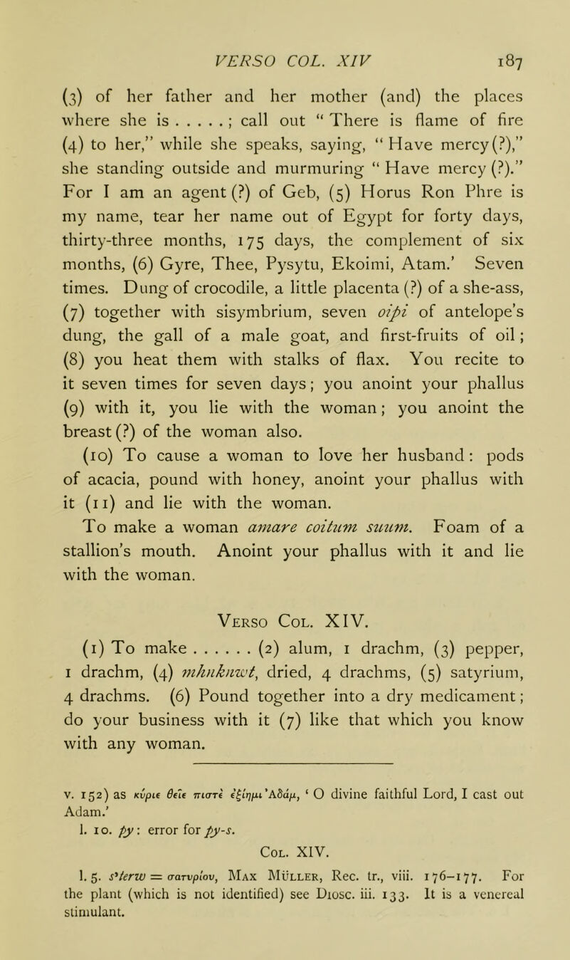 (3) of her father and her mother (and) the places where she is ; call out “ There is flame of fire (4) to her,” while she speaks, saying, “Have mercy(?),” she standing outside and murmuring “ Have mercy (?).” For I am an agent (?) of Geb, (5) Horus Ron Phre is my name, tear her name out of Egypt for forty days, thirty-three months, 175 days, the complement of six months, (6) Gyre, Thee, Pysytu, Ekoimi, Atam.’ Seven times. Dung of crocodile, a little placenta (?) of a she-ass, (7) together with sisymbrium, seven oipi of antelope’s dung, the gall of a male goat, and first-fruits of oil; (8) you heat them with stalks of flax. You recite to it seven times for seven days; you anoint your phallus (9) with it, you lie with the woman; you anoint the breast (?) of the woman also. (10) To cause a woman to love her husband; pods of acacia, pound with honey, anoint your phallus with it (ii) and lie with the woman. To make a woman amare coihim stnim. Foam of a stallion’s mouth. Anoint your phallus with it and lie with the woman. Verso Col. XIV. (i) To make (2) alum, i drachm, (3) pepper, I drachm, (4) jnhnkiiwt^ dried, 4 drachms, (5) satyrium, 4 drachms. (6) Pound together into a dry medicament; do your business with it (7) like that which you know with any woman. V. 152) as Kvpu TTia-re f^irjfxi'ASaix, ‘ O divine faithful Lord, I cast out Adam.' 1. 10. py. error for py-s. Col. XIV. 1.5. s^terw = (Tarvplov, Max Muller, Rec. tr., viii. 176-177. For the plant (which is not identified) see Dtosc. iii. 133. It is a venereal stimulant.