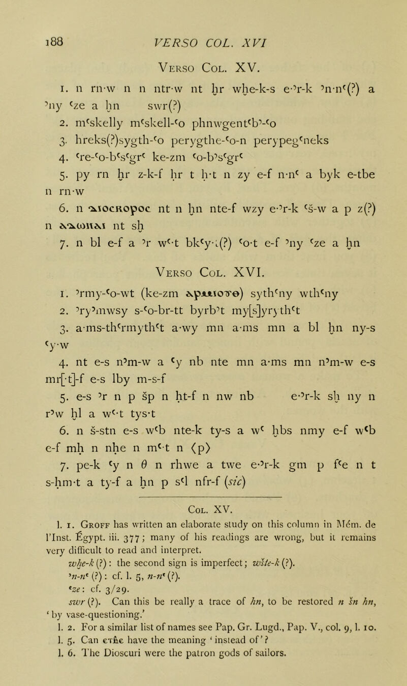 Verso Col. XV. 1. n rn-w n n ntr-w nt hr whe-k-s e-’r-k ’n-n^(?) a ’ny 'ze a hn s\vr(?) 2. m^skelly m^skell-^o phnwgent'b’-^o 3. hreks(?)sygth-'o perygthe-'o-n perypeg^neks 4. 're-^o-b's'gr' ke-zm ^o-b’s^gr*^ 5. py rn hr z-k-f hr t Ivt n zy e-f n-n' a byk e-tbe n rn-w 6. n ‘xiocRopoc nt n hn nte-f wzy e-’r-k ^s-w a p z(?) n nt sh 7. n bl e-f a ’r w^-t bk'y-L(?) ^o-t e-f ’ny ^ze a hn Verso Col. XVI. 1. ’rmy-^o-wt (ke-zm ^wpAAioTe) syth^ny wth^ny 2. ’ry’mwsy s-'o-br-tt byrb’t my[s]yr) th^t 3. ams-th'rmyth^t a-wy mn a-ms mn a bl hn ny-s «yw 4. nt e-s n’m-w a 'y nb nte mn a-ms mn n’m-w e-s mr[-t]-f e-s Iby m-s-f 5. e-s ’r n p sp n ht-f n nw nb e-’r-k sh ny n r’w hi a w^-t tys-t 6. n s-stn e-s w'b nte-k ty-s a w' hbs nmy e-f w^b e-f mh n nhe n m'-t n (p> 7. pe-k ^y n 0 n rhwe a twe e-’r-k gm p f^e n t s-hm-t a ty-f a hn p s^l nfr-f [sic] Col. XV. 1. I. Groff has written an elaborate study on this column in l\I(?m. de rinst. £gypt. iii. 377; many of his readings are wrong, but it remains very difficult to read and interpret. zv/ie-/; {?): the second sign is imperfect; '‘n-n^ (?); cf. 1. 5, «-«'(?). *-ze\ cf. 3/29. jwr(?). Can this be really a trace of hn, to be restored n hi hn, ‘ by vase-questioning.’ 1. 2. For a similar list of names see Pap. Gr. Lugd., Pap. V., col. 9,1. 10. 1. 5. Can evfie have the meaning ‘ instead of’? 1. 6. The Dioscuri were the patron gods of sailors.