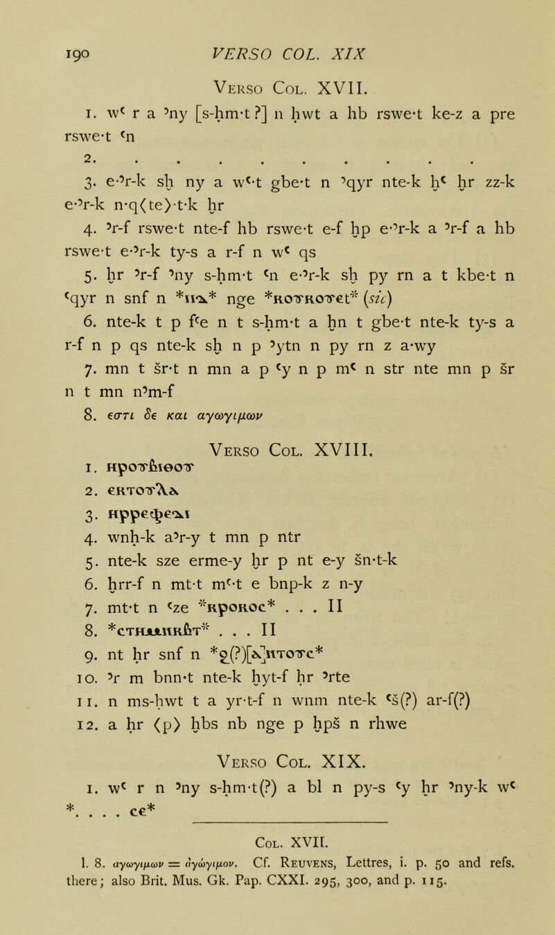 Verso Col. XVII. I. \v' r a ’ny [s-hm-t .^] n hwt a hb rswc't ke-z a pre rswe-t 2 • • • • * « • • • 3. e-’r-k sh ny a \v'-t gbe*t n ’qyr nte-k h' hr zz-k e-V-k n-q(te> t-k hr 4. ’r-f rswe-t nte-f hb rswe-t e-f hp e-’r-k a ’r-f a hb rswe-t e-’r-k ty-s a r-f n w' qs 5. hr ’r-f ’ny s-hm-t '11 e-’r-k sh py rn a t kbe-t n 'qyr n snf n nge *ROTRO'yer^ {sic) 6. nte-k t p f^e n t s-hm-t a hn t gbe-t nte-k ty-s a r-f n p qs nte-k sh n p ’ytn n py rn z a-wy 7. mn t sr-t n mn a p 'y n p m' n str nte mn p sr n t mn n’m-f 8. eo-rt Se kui aycoyi/xa)u Verso Col. XVIII. 1. HpOTTfneOTT 2. e.KTO'r’Kis. 3. Hppec^e*:^! 4. wnh-k a’r-y t mn p ntr 5. nte-k sze erme-y hr p nt e-y sn-t-k 6. hrr-f n mt-t m'^-t e bnp-k z n-y 7. mt-t n 'ze ’'RpoROc* ... II 8. *CTHJJinRflT ... II 9. nt hr snf n *2^(?)[iqRTOirc* 10. ’r m bnn*t nte-k hyt-f hr ’rte 11. n ms-hwt t a yr-t-f n wnm nte-k «s(?) ar-f(?) 12. a hr <p> hbs nb nge p hps n rhwe Verso Col. XIX. I. w^ r n ’ny s-hm-t (?) a bl n py-s 'y hr ’ny-k w' *. . . . ce* Col. XVII. 1. 8. aycoyificnv = ayojyifjiov. Cf. Reuvens, Lettrcs, i. p. 50 and refs, tliere; also Brit. Mus. Gk. Pap. CXXI. 295, 300, and p. 115.