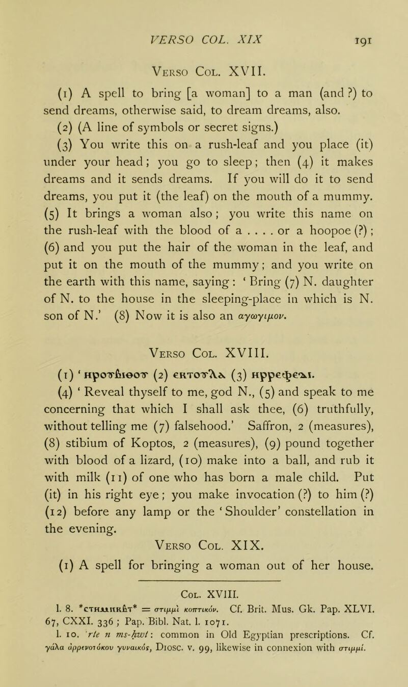 T91 Verso Col. XVII. (1) A spell to bring [a woman] to a man (and ?) to send dreams, otherwise said, to dream dreams, also. (2) (A line of symbols or secret signs.) (3) You write this on a rush-leaf and you place (it) under your head; you go to sleep; then (4) it makes dreams and it sends dreams. If you will do it to send dreams, you put it (the leaf) on the mouth of a mummy. (5) It brings a woman also ; you write this name on the rush-leaf with the blood of a .... or a hoopoe (?); (6) and you put the hair of the woman in the leaf, and put it on the mouth of the mummy; and you write on the earth with this name, saying; ‘ Bring (7) N. daughter of N. to the house in the sleeping-place in which is N. son of N.’ (8) Now it is also an aycoyifiov. Verso Col. XVIII. (i) ‘ HpoirfiieoTr (2) eRTOTrX*. (3) HppG?^e‘2ki. (4) ‘ Reveal thyself to me, god N., (5) and speak to me concerning that which I shall ask thee, (6) truthfully, without telling me (7) falsehood.’ Saffron, 2 (measures), (8) stibium of Koptos, 2 (measures), (9) pound together with blood of a lizard, (10) make into a ball, and rub it with milk (ii) of one who has born a male child. Put (it) in his right eye; you make invocation (?) to him (?) (12) before any lamp or the ‘Shoulder’ constellation in the evening. Verso Col. XIX. (i) A spell for bringing a woman out of her house. Col. XVIII. 1. 8. *CTHAjinKfiiT* = (TTiixfii KoiTTiKou. Cf. Bfit. Mus. Gk. Pap. XLVI. 67, CXXI. 336 ; Pap. Bibl. Nat. 1. 1071. 1. 10. r/e 71 ms-kwt-. common in Old Egyptian prescriptions. Cf. ydXa dppfvoioKov yvvaiKot, Diosc. V. 99, likewise in connexion with emppi.