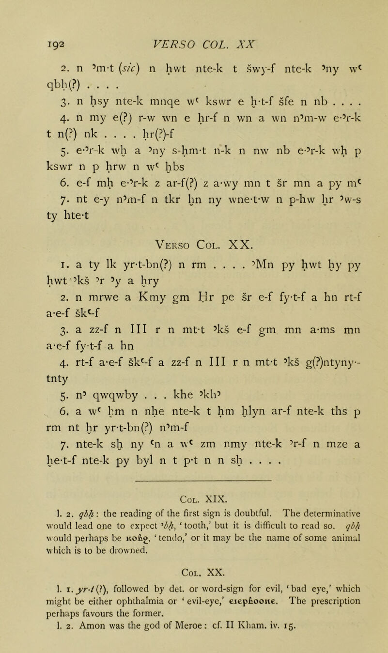 2. n ’m-t (s/c) n hwt nte-k t swy-f nte-k ’ny w' qbh(?) .... 3. n hsy nte-k mnqe kswr e h-t-f sfe n nb . . . . 4. n my e(?) r-w wn e hr-f n wn a wn n’m-w e-’r-k t n(?) nk . . . . hr(?)-f 5. e-’r-k wh a ’ny s-hm-t n-k n nw nb e-’r-k \vh p kswr n p hrvv n w' hbs 6. e-f mh e-’r-k 2 ar-f(?) z a-wy mn t sr mn a py m' 7. nt e-y n’m-f n tkr hn ny wne-t-w n p-hw hr ’w-s ty hte-t Verso Col. XX. 1. a ty Ik yr-t-bn(?) n rm . . . . ’Mn py hwt hy py hwt ’ks ’r ’y a hry 2. n mrwe a Kmy gm Hr pe sr e-f fyt-f a hn rt-f a-e-f sk^-f 3. a zz-f n III r n mt-t ’ks e-f gm mn a-ms mn a-e-f fyt-f a hn 4. rt-f a-e-f sk'-f a zz-f n III r n mt-t ’ks g(?)ntyny- tnty 5. n’ qwqwby . . . khe ’kh’ 6. a w' hm n nhe nte-k t hm hlyn ar-f nte-k ths p rm nt hr yr-t-bn(?) n’m-f 7. nte-k sh ny 'n a \v^ zm nmy nte-k ’r-f n mze a he-t-f nte-k py byl n t p-t n n sh . . . . Col. XIX. 1. 2. gb/i: the reading of the first sign is doubtful. The determinative would lead one to expect ’M, ‘tooth,’ but it is difficult to read so. qi/i would perhaps be Kofig, ‘ tenclo,’ or it may be the name of some animal which is to be drowned. CoL. XX. 1. i._yr-/(?), followed by det. or word-sign for evil, ‘bad eye,’ which might be either ophthalmia or ‘ evil-eye,' eiepiioone. The prescription perhaps favours the former. 1. 2. Amon was the god of Meroe; cf. II Kham. iv. 15.