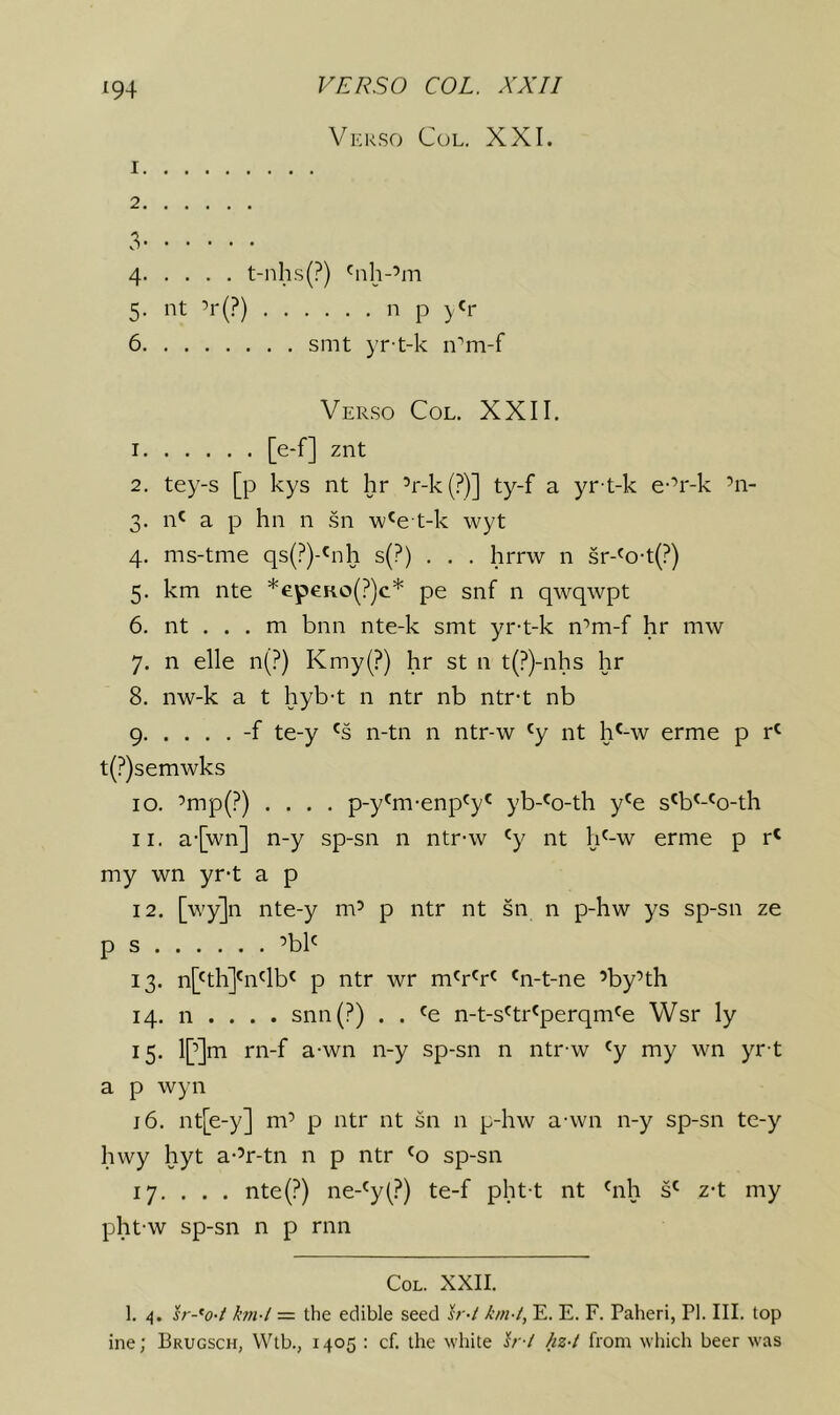 Vkrso Col, XXI. 1 2 3 4 t-nhs(?) 'nh-’m 5, nt ’r(?) n p y'r 6 smt yr t-k n''m-f Verso Col. XXII. I [e-f] znt 2. tey-s [p kys nt hr ’r-k(?)] ty-f a yr-t-k e-’r-k ’n- 3. n' a p hn n .sn w'e t-k wyt 4. ms-tme qs(?)-'nh s(?) . , . hrrw n sr-'o-t(?) 5. km nte *epeRo(?)c* pe snf n qwqwpt 6. nt . . . m bnn nte-k smt yr-t-k n'^m-f hr mw 7. n elle n(?) Kmy(?) hr st n t(?)-nhs hr 8. nw-k a t hyb-t n ntr nb ntr-t nb 9 -f te-y n-tn n ntr-w 'y nt h^-w erme p r^ t(?)semwks 10. ’mp(?) .... p-y'm-enp'y^ yb-'o-th y'e s'b^-^o-th 11. a-[wn] n-y sp-sn n ntr-w ^y nt h'-w erme p r' my wn yr-t a p 12. [wy]n nte-y m’ p ntr nt sn n p-hw ys sp-sn ze p s ’bb 13. n['th]bi'lb^ p ntr wr m'r'r^ 'n-t-ne ’by’th 14. n . . . . snn(?) . . 'e n-t-s'tr'perqm'e Wsr ly 15. l[’]m rn-f a-wn n-y sp-sn n ntr-w ^y my wn yr t a p wyn j6. nt[e-y] m’ p ntr nt sn n p-hw a-wn n-y sp-sn te-y hwy hyt a-’r-tn n p ntr sp-sn 17. . . . nte(?) ne-^y(?) te-f pht-t nt bih s' z-t my pht-w sp-sn n p rnn Col. XXII. I, 4. h--*o-t hn-l — the edible seed Ir-t km-t, E. E. F. Paheri, PI. III. top ine; Brugsch, Wtb., 1405 : cf. the white h -l hz-t from wliich beer was
