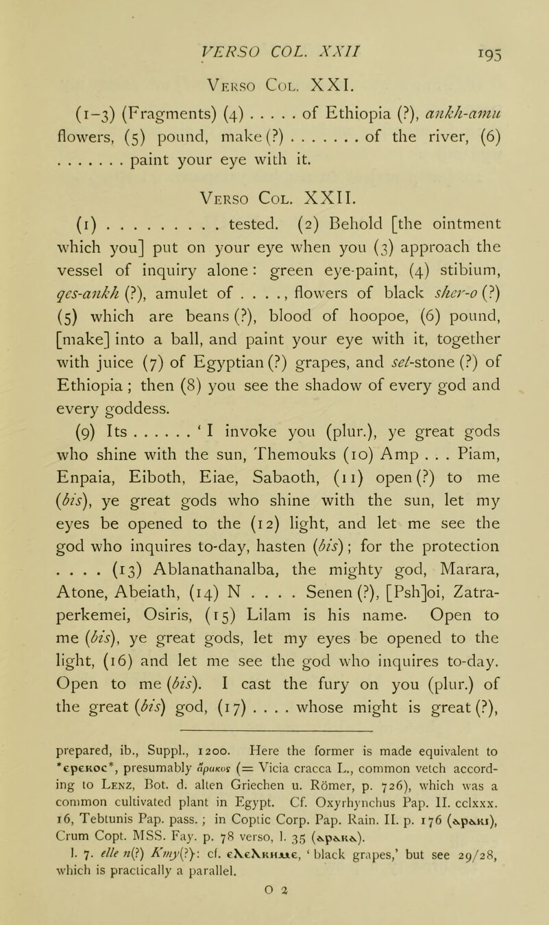 Verso Col. XXI. (1-3) (Fragments) (4) of Ethiopia (?), ankh-amu flowers, (5) pound, make(?) of the river, (6) paint your eye with it. Verso Col. XXII. (i) tested. (2) Behold [the ointment which you] put on your eye when you (3) approach the vessel of inquiry alone: green eye-paint, (4) stibium, gcs-a7ikh {?), amulet of . . . ., flowers of black slm'-o{J) {5) which are beans (?), blood of hoopoe, (6) pound, [make] into a ball, and paint your eye with it, together with juice (7) of Egyptian (?) grapes, and i'^Z-stone (?) of Ethiopia; then (8) you see the shadow of every god and every goddess. (9) Its ‘I invoke you (plur.), ye great gods who shine with the sun, Themouks (10) Amp . . . Piam, Enpaia, Eiboth, Eiae, Sabaoth, (11) open(?) to me {bis), ye great gods who shine with the sun, let my eyes be opened to the (12) light, and let me see the god who inquires to-day, hasten {bis); for the protection . . . . (13) Ablanathanalba, the mighty god, Marara, Atone, Abeiath, (14) N . . . . Senen (?), [Psh]oi, Zatra- perkemei, Osiris, (15) Lilam is his name. Open to me {bis), ye great gods, let my eyes be opened to the light, (16) and let me see the god who inquires to-day. Open to me {bis). I cast the fury on you (plur.) of the great {bis) god, (17) ... . whose might is great (?), prepared, ib., Suppl., 1200. Here the former is made equivalent to ‘epcKoc*, presumably apuKos (= Vicia cracca L., common vetch accord- ing to Lenz, Bot. d. alien Griechen u. Romer, p. 726), which was a common cultivated plant in Egypt. Cf. Oxyrhynchus Pap. II. cclxxx. 16, Tebtunis Pap. pass. ; in Coptic Corp. Pap. Rain. II. p. 176 (ewp6,Ki), Crum Copt. MSS. Fay. p. 78 verso, 1. 35 («.p*.K*.). 1. 7. elle n{i) Ki>iy{^y-. cf. e\e\KHJuie, ‘black grapes,’ but see 29/28, which is practically a parallel.