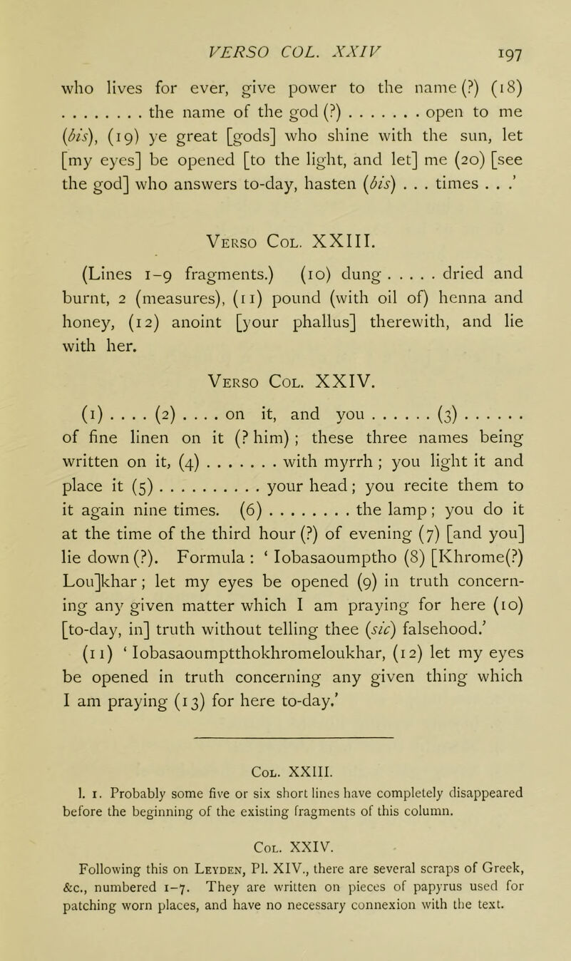 who lives for ever, give power to the name (?) (18) the name of the god (?) open to me {dis), (19) ye great [gods] who shine with the sun, let [my eyes] be opened [to the light, and let] me (20) [see the god] who answers to-day, hasten [5is) . . . times . . Verso Col, XXIII. (Lines 1-9 fragments.) (10) dung dried and burnt, 2 (measures), (ii) pound (with oil of) henna and honey, (12) anoint [your phallus] therewith, and lie with her. Verso Col. XXIV. (i) .... (2) .... on it, and you (3) of fine linen on it (? him) ; these three names being written on it, (4) with myrrh ; you light it and place it (5) your head; you recite them to it again nine times. (6) the lamp; you do it at the time of the third hour (?) of evening (7) [and you] lie down(?). Formula : ‘ lobasaoumptho (8) [Khrome(?) Lou]khar; let my eyes be opened (9) in truth concern- ing any given matter which I am praying for here (10) [to-day, in] truth without telling thee {sic) falsehood.^ (11) ‘ lobasaoumptthokhromeloukhar, (12) let my eyes be opened in truth concerning any given thing which I am praying (13) for here to-day.’ Col. XXIII. 1. I. Probably some five or si.x short lines have completely disappeared before the beginning of the existing fragments of this column. CoL. XXIV. Following this on Leyden, PI. XIV., there are several scraps of Greek, &c., numbered 1-7. They are written on pieces of papyrus used for patching worn places, and have no necessary connexion with the text.